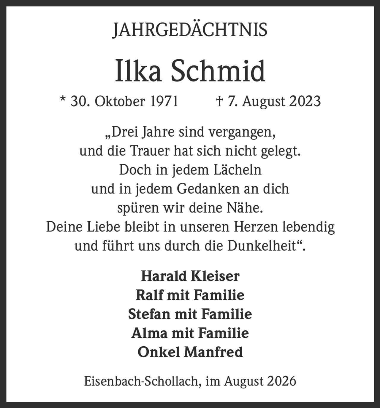 <p><strong>JAHRGEDÄCHTNIS</strong></p><p><strong>Ilka Schmid</strong><br>* 30. Oktober 1971 † 7. August 2023</p><p>„Drei Jahre sind vergangen,<br>und die Trauer hat sich nicht gelegt.<br>Doch in jedem Lächeln<br>und in jedem Gedanken an dich<br>spüren wir deine Nähe.<br>Deine Liebe bleibt in unseren Herzen lebendig<br>und führt uns durch die Dunkelheit".</p><p><strong>Harald Kleiser</strong><br><strong>Ralf mit Familie</strong><br><strong>Stefan mit Familie</strong><br><strong>Alma mit Familie</strong><br><strong>Onkel Manfred</strong></p><p>Eisenbach-Schollach, im August 2026</p>