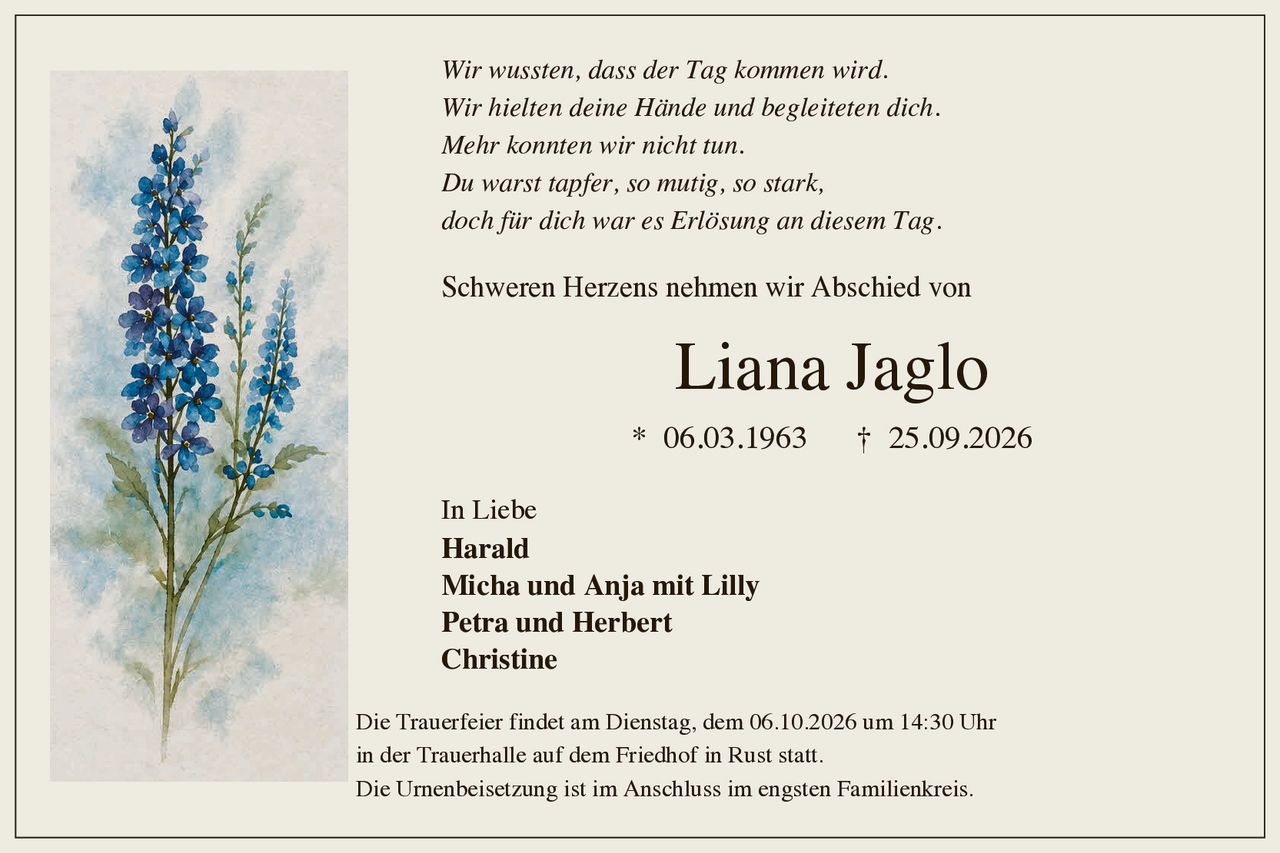 <p>Schweren Herzens nehmen wir Abschied von</p>

<p><strong>Liana Jaglo</strong><br>
* 06.03.1963 † 25.09.2026</p>

<p><i>Wir wussten, dass der Tag kommen wird.<br>
Wir hielten deine Hände und begleiteten dich.<br>
Mehr konnten wir nicht tun.<br>
Du warst tapfer, so mutig, so stark,<br>
doch für dich war es Erlösung an diesemTag.</i></p>

<p>Schweren Herzens nehmen wir Abschied von</p>

<p><strong>Liana Jaglo</strong><br>
* 06.03.1963 † 25.09.2026</p>

<p>In Liebe<br>
<strong>Harald</strong><br>
<strong>Micha und Anja mit Lilly</strong><br>
<strong>Petra und Herbert</strong><br>
<strong>Christine</strong></p>

<p>Die Trauerfeier findet am Dienstag, dem 06.10.2026 um 14:30 Uhr<br>
in der Trauerhalle auf dem Friedhof in Rust statt.<br>
Die Urnenbeisetzung ist im Anschluss im engsten Familienkreis.</p>