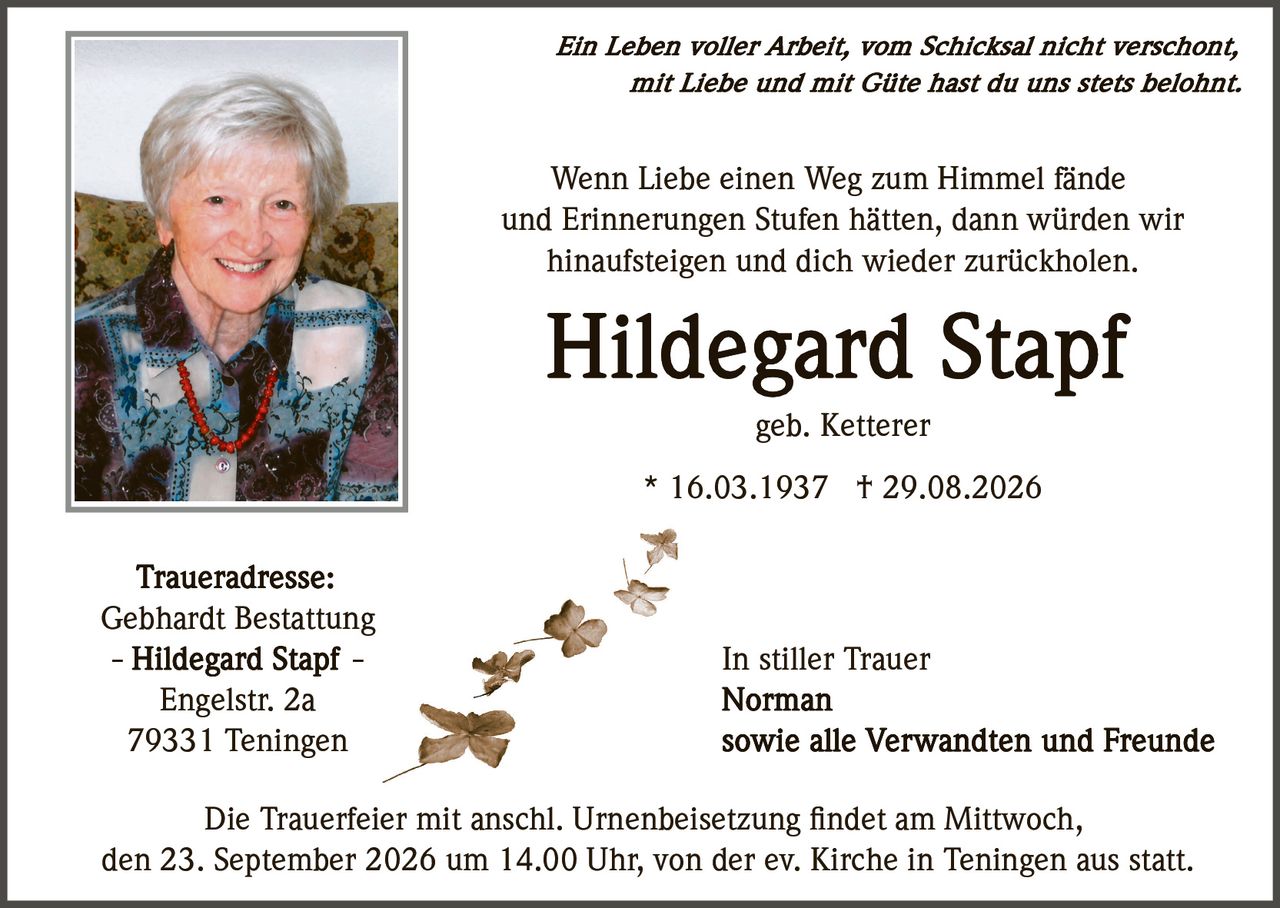 <p><i>Ein Leben voller Arbeit, vom Schicksal nicht verschont, mit Liebe und mit Gute hast du uns stets belohnt.</i></p>

<p>Wenn Liebe einen Weg zum Himmel fände und Erinnerungen Stufen hätten, dann würden wir hinaufsteigen und dich wieder zurückholen.</p>

<p><strong>Hildegard Stapf</strong><br/>geb. Ketterer<br/>* 16.03.1937 † 29.08.2026</p>

<p><strong>Traueradresse:</strong><br/>Gebhardt Bestattung<br/>- Hildegard Stapf -<br/>Engelstr. 2a<br/>79331 Teningen</p>

<p>In stiller Trauer<br/><strong>Norman</strong><br/>sowie alle Verwandten und Freunde</p>

<p>Die Trauerfeier mit anschl. Urnenbeisetzung findet am Mittwoch, den 23. September 2026 um 14.00 Uhr, von der ev. Kirche in Teningen aus statt.</p>