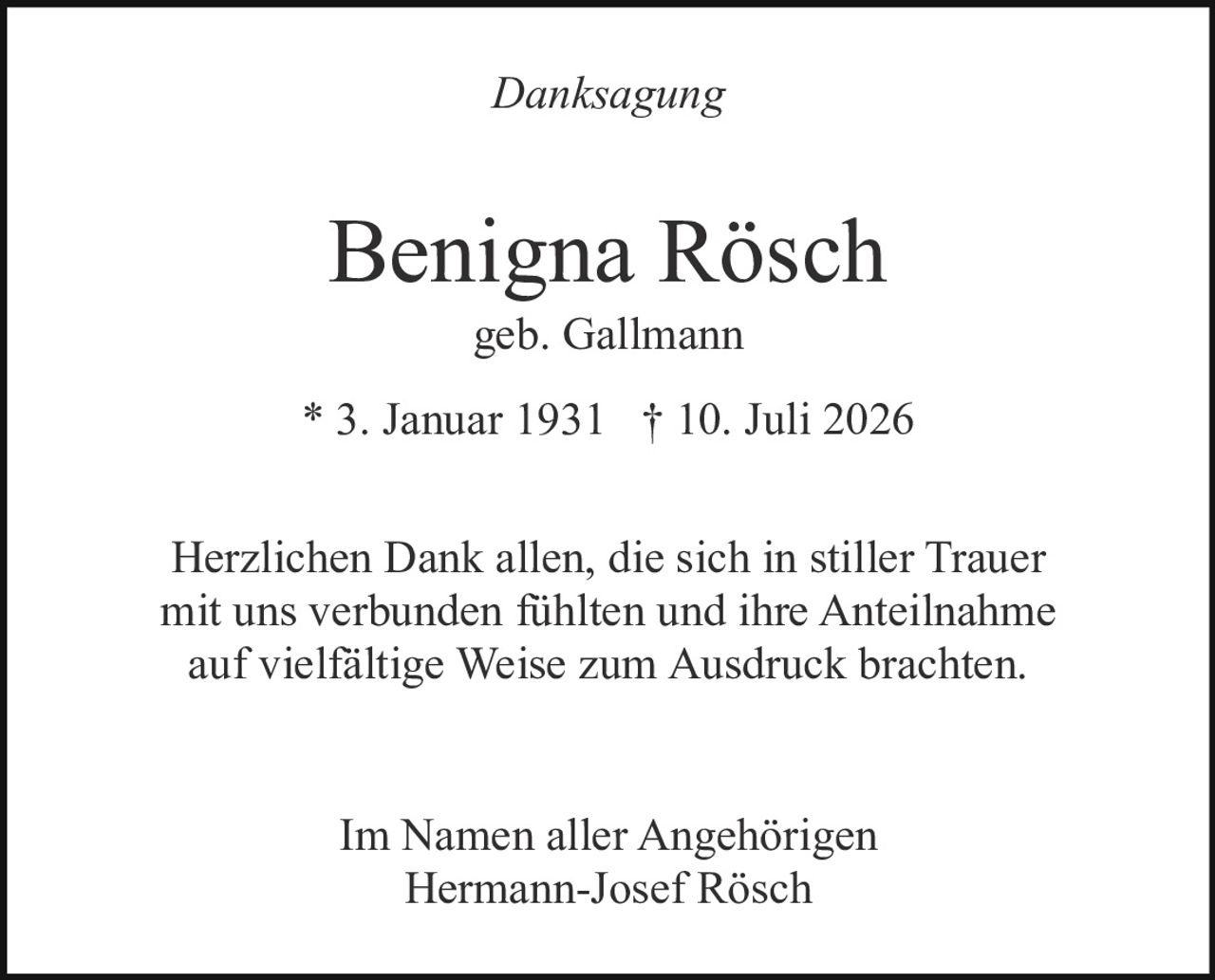 <p><i>Danksagung</i></p><p><strong>Benigna Rösch</strong><br/>geb. Gallmann<br/>* 3. Januar 1931 † 10. Juli 2026</p><p>Herzlichen Dank allen, die sich in stiller Trauer mit uns verbunden fühlten und ihre Anteilnahme auf vielfältige Weise zum Ausdruck brachten.</p><p>Im Namen aller Angehörigen<br/>Hermann-Josef Rösch</p>