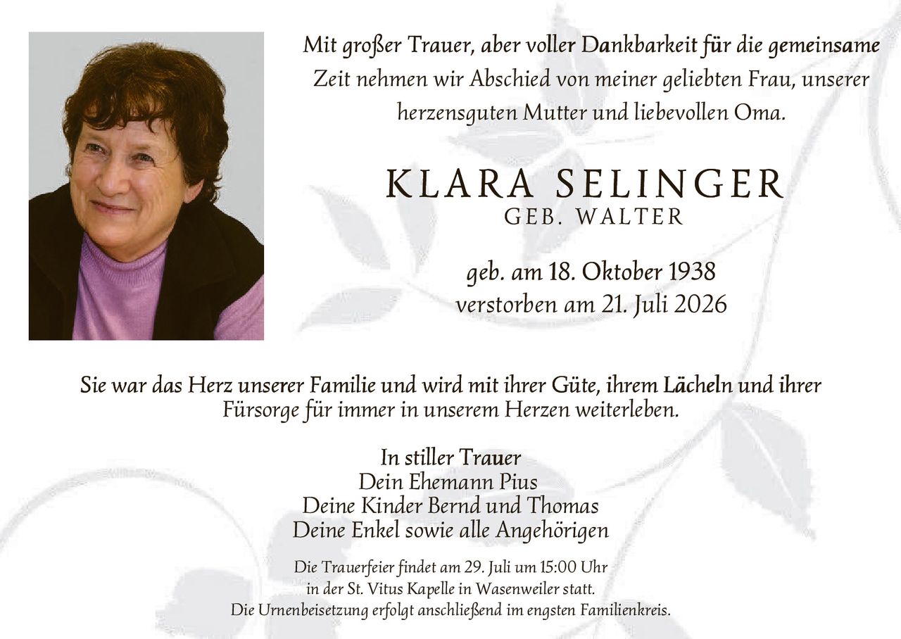 <p><i>Mit großer Trauer, aber voller Dankbarkeit für die gemeinsame Zeit nehmen wir Abschied von meiner geliebten Frau, unserer herzensguten Mutter und liebevollen Oma.</i></p>

<p><strong>KLARA SELINGER<br>GEB. WALTER</strong></p>

<p>geb. am 18. Oktober 1938<br>
verstorben am 21. Juli 2026</p>

<p>Sie war das Herz unserer Familie und wird mit ihrer Güte, ihrem Lächeln und ihrer Fürsorge für immer in unserem Herzen weiterleben.</p>

<p><i>In stiller Trauer</i><br>
Dein Ehemann Pius<br>
Deine Kinder Bernd und Thomas<br>
Deine Enkel sowie alle Angehörigen</p>

<p>Die Trauerfeier findet am 29. Juli um 15:00 Uhr<br>
in der St. Vitus Kapelle in Wasenweiler statt.<br>
Die Urnenbeisetzung erfolgt anschließend im engsten Familienkreis.</p>
