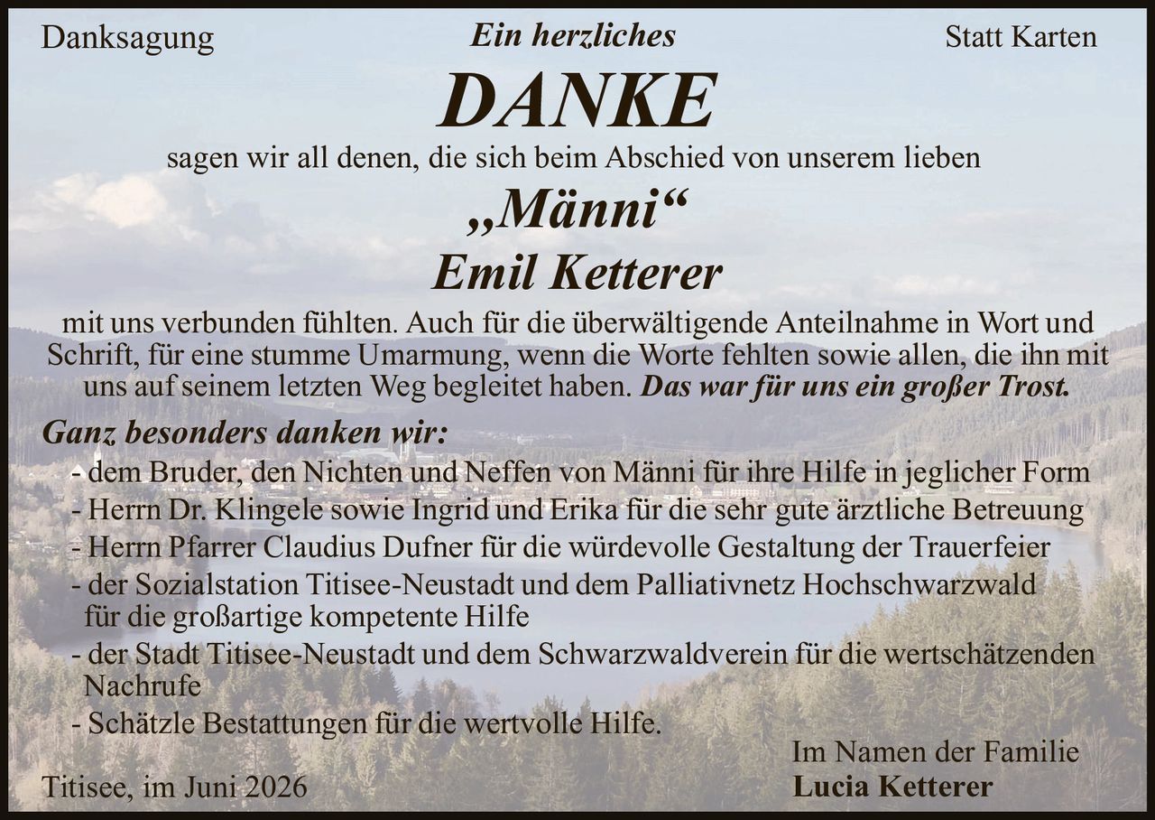 <p><strong>Danksagung</strong></p>

<p><strong>Ein herzliches</strong></p>

<p><strong>DANKE</strong></p>

<p>sagen wir all denen, die sich beim Abschied von unserem lieben</p>

<p><strong>„Männi"</strong></p>

<p><strong>Emil Ketterer</strong></p>

<p>mit uns verbunden fühlten. Auch für die überwältigende Anteilnahme in Wort und Schrift, für eine stumme Umarmung, wenn die Worte fehlten sowie allen, die ihn mit uns auf seinem letzten Weg begleitet haben. <i>Das war für uns ein großer Trost.</i></p>

<p><strong><i>Ganz besonders danken wir:</i></strong></p>

<p>- dem Bruder, den Nichten und Neffen von Männi für ihre Hilfe in jeglicher Form</p>

<p>- Herrn Dr. Klingele sowie Ingrid und Erika für die sehr gute ärztliche Betreuung</p>

<p>- Herrn Pfarrer Claudius Dufner für die würdevolle Gestaltung der Trauerfeier</p>

<p>- der Sozialstation Titisee-Neustadt und dem Palliativnetz Hochschwarzwald für die großartige kompetente Hilfe</p>

<p>- der Stadt Titisee-Neustadt und dem Schwarzwaldverein für die wertschätzenden Nachrufe</p>

<p>- Schätzle Bestattungen für die wertvolle Hilfe.</p>

<p>Im Namen der Familie</p>

<p><strong>Lucia Ketterer</strong></p>

<p>Titisee, im Juni 2026</p>
