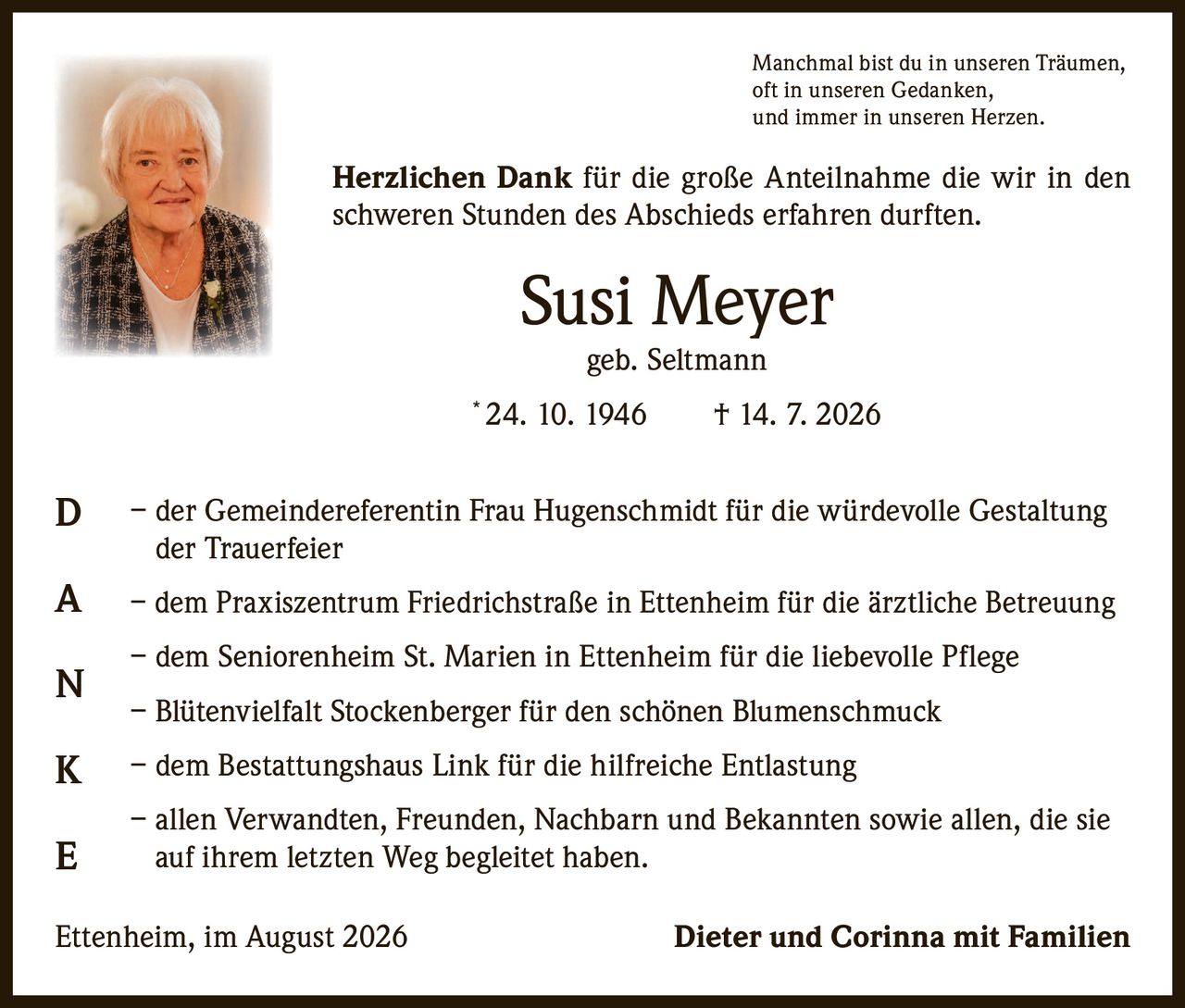 <p><i>Manchmal bist du in unseren Träumen,<br>oft in unseren Gedanken,<br>und immer in unseren Herzen.</i></p><p><strong>Herzlichen Dank</strong> für die große Anteilnahme die wir in den schweren Stunden des Abschieds erfahren durften.</p><p><strong>Susi Meyer</strong><br>geb. Seltmann<br>* 24. 10. 1946 † 14. 7. 2026</p><p>– der Gemeindereferentin Frau Hugenschmidt für die würdevolle Gestaltung der Trauerfeier<br>– dem Praxiszentrum Friedrichstraße in Ettenheim für die ärztliche Betreuung<br>– dem Seniorenheim St. Marien in Ettenheim für die liebevolle Pflege<br>– Blütenvielfalt Stockenberger für den schönen Blumenschmuck<br>– dem Bestattungshaus Link für die hilfreiche Entlastung<br>– allen Verwandten, Freunden, Nachbarn und Bekannten sowie allen, die sie auf ihrem letzten Weg begleitet haben.</p><p>Ettenheim, im August 2026 <strong>Dieter und Corinna mit Familien</strong></p>