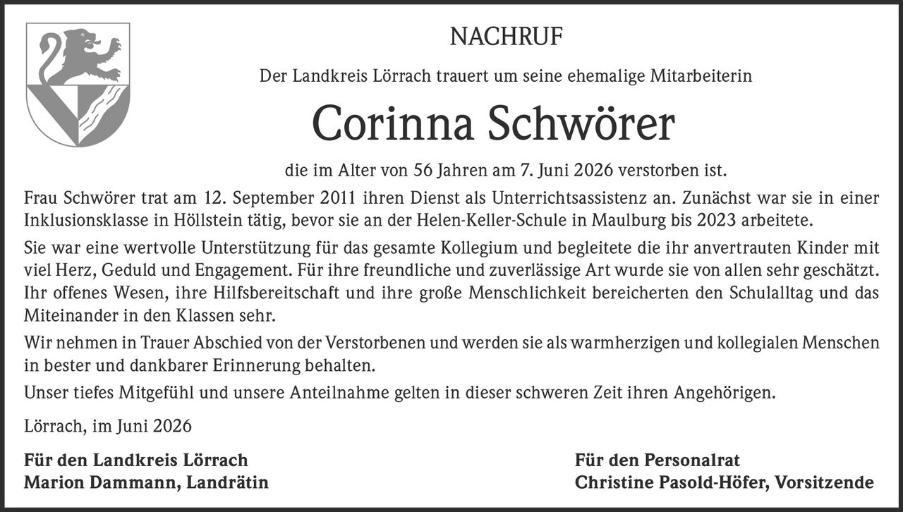 <p><strong>NACHRUF</strong></p>
<p>Der Landkreis Lörrach trauert um seine ehemalige Mitarbeiterin</p>
<p><strong>Corinna Schwörer</strong></p>
<p>die im Alter von 56 Jahren am 7. Juni 2026 verstorben ist.</p>
<p>Frau Schwörer trat am 12. September 2011 ihren Dienst als Unterrichtsassistenz an. Zunächst war sie in einer Inklusionsklasse in Höllstein tätig, bevor sie an der Helen-Keller-Schule in Maulburg bis 2023 arbeitete.</p>
<p>Sie war eine wertvolle Unterstützung für das gesamte Kollegium und begleitete die ihr anvertrauten Kinder mit viel Herz, Geduld und Engagement. Für ihre freundliche und zuverlässige Art wurde sie von allen sehr geschätzt. Ihr offenes Wesen, ihre Hilfsbereitschaft und ihre große Menschlichkeit bereicherten den Schulalltag und das Miteinander in den Klassen sehr.</p>
<p>Wir nehmen in Trauer Abschied von der Verstorbenen und werden sie als warmherzigen und kollegialen Menschen in bester und dankbarer Erinnerung behalten.</p>
<p>Unser tiefes Mitgefühl und unsere Anteilnahme gelten in dieser schweren Zeit ihren Angehörigen.</p>
<p>Lörrach, im Juni 2026</p>
<p><strong>Für den Landkreis Lörrach</strong><br><strong>Marion Dammann, Landrätin</strong></p>
<p><strong>Für den Personalrat</strong><br><strong>Christine Pasold-Höfer, Vorsitzende</strong></p>