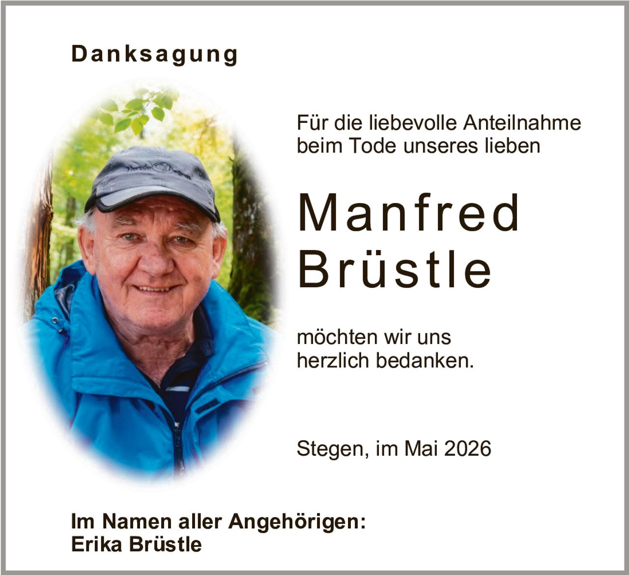 <p>Danksagung</p><p>Für die liebevolle Anteilnahme beim Tode unseres lieben</p><p><strong>Manfred Brüstle</strong></p><p>möchten wir uns herzlich bedanken.</p><p>Stegen, im Mai 2026</p><p>Im Namen aller Angehörigen:<br>Erika Brüstle</p>