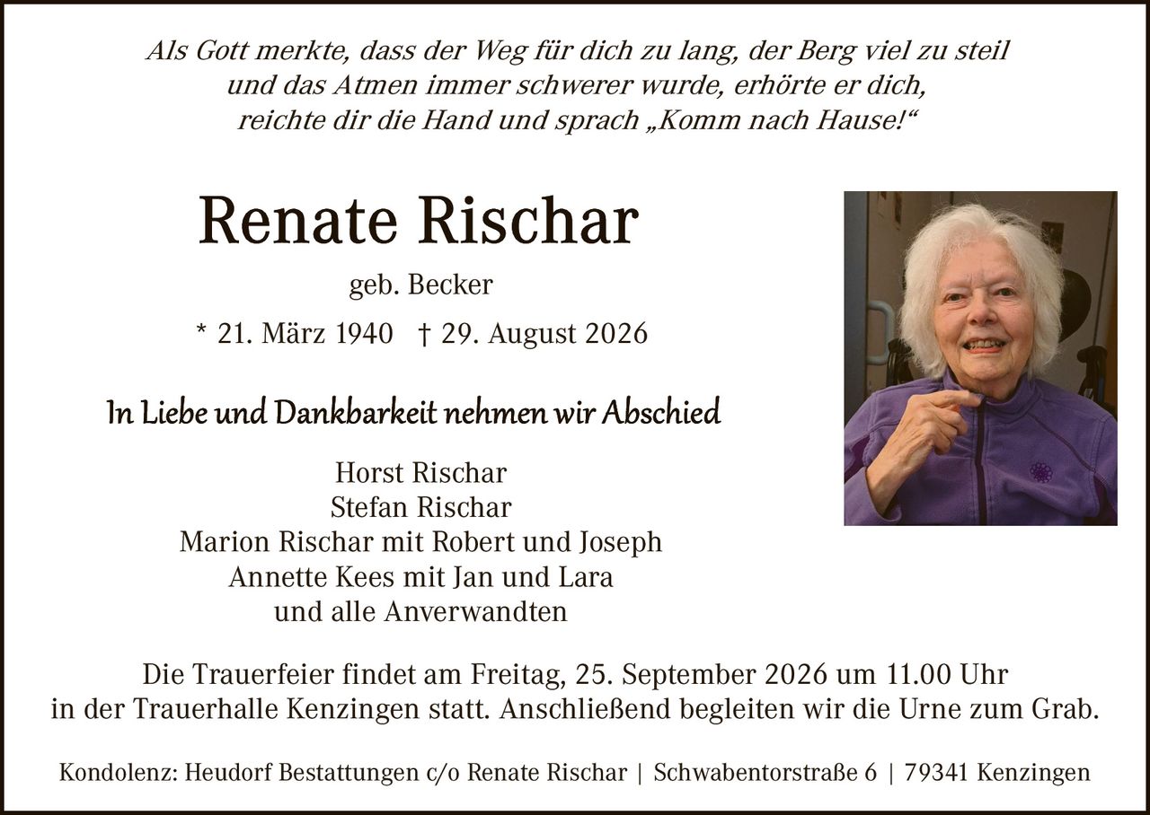<p><i>Als Gott merkte, dass der Weg für dich zu lang, der Berg viel zu steil und das Atmen immer schwerer wurde, erhörte er dich, reichte dir die Hand und sprach „Komm nach Hause!"</i></p>

<p><strong>Renate Rischar</strong></p>

<p>geb. Becker</p>

<p>* 21. März 1940 † 29. August 2026</p>

<p><i>In Liebe und Dankbarkeit nehmen wir Abschied</i></p>

<p>Horst Rischar<br>Stefan Rischar<br>Marion Rischar mit Robert und Joseph<br>Annette Kees mit Jan und Lara<br>und alle Anverwandten</p>

<p>Die Trauerfeier findet am Freitag, 25. September 2026 um 11.00 Uhr in der Trauerhalle Kenzingen statt. Anschließend begleiten wir die Urne zum Grab.</p>

<p>Kondolenz: Heudorf Bestattungen c/o Renate Rischar | Schwabenforstraße 6 | 79341 Kenzingen</p>