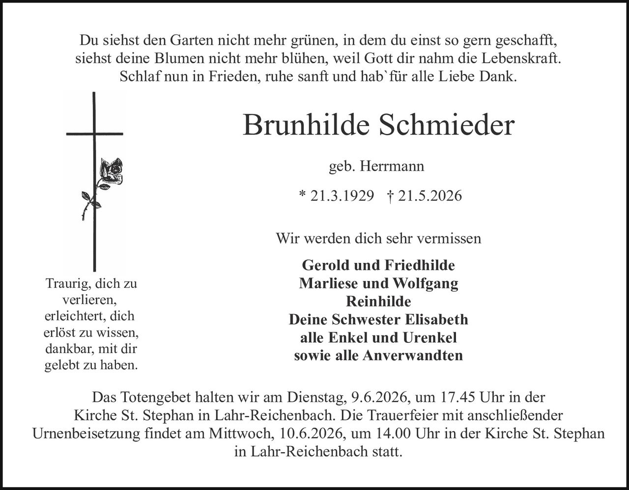 <p>Du siehst den Garten nicht mehr grünen, in dem du einst so gern geschafft, siehst deine Blumen nicht mehr blühen, weil Gott dir nahm die Lebenskraft. Schlaf nun in Frieden, ruhe sanft und hab´ für alle Liebe Dank.</p>

<p><strong>Brunhilde Schmieder</strong></p>

<p>geb. Herrmann</p>

<p>* 21.3.1929 † 21.5.2026</p>

<p>Wir werden dich sehr vermissen</p>

<p><strong>Gerold und Friedhilde<br>Marliese und Wolfgang<br>Reinhilde<br>Deine Schwester Elisabeth<br>alle Enkel und Urenkel<br>sowie alle Anverwandten</strong></p>

<p>Traurig, dich zu verlieren, erleichtert, dich erlöst zu wissen, dankbar, mit dir gelebt zu haben.</p>

<p>Das Totengebet halten wir am Dienstag, 9.6.2026, um 17.45 Uhr in der Kirche St. Stephan in Lahr-Reichenbach. Die Trauerfeier mit anschließender Urnenbeisetzung findet am Mittwoch, 10.6.2026, um 14.00 Uhr in der Kirche St. Stephan in Lahr-Reichenbach statt.</p>