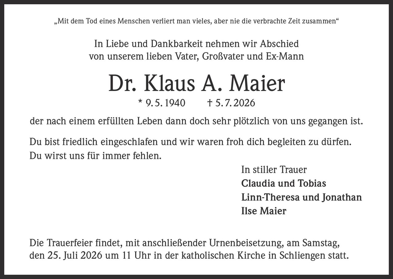 <p>„Mit dem Tod eines Menschen verliert man vieles, aber nie die verbrachte Zeit zusammen"</p>

<p>In Liebe und Dankbarkeit nehmen wir Abschied<br/>
von unserem lieben Vater, Großvater und Ex-Mann</p>

<p><strong>Dr. Klaus A. Maier</strong><br/>
* 9. 5. 1940 † 5. 7. 2026</p>

<p>der nach einem erfüllten Leben dann doch sehr plötzlich von uns gegangen ist.</p>

<p>Du bist friedlich eingeschlafen und wir waren froh dich begleiten zu dürfen.<br/>
Du wirst uns für <i>immer</i> fehlen.</p>

<p>In stiller Trauer<br/>
<strong>Claudia und Tobias</strong><br/>
<strong>Linn-Theresa und Jonathan</strong><br/>
<strong>Ilse Maier</strong></p>

<p>Die Trauerfeier findet, mit anschließender Urnenbeisetzung, am Samstag,<br/>
den 25. Juli 2026 um 11 Uhr in der katholischen Kirche in Schliengen statt.</p>