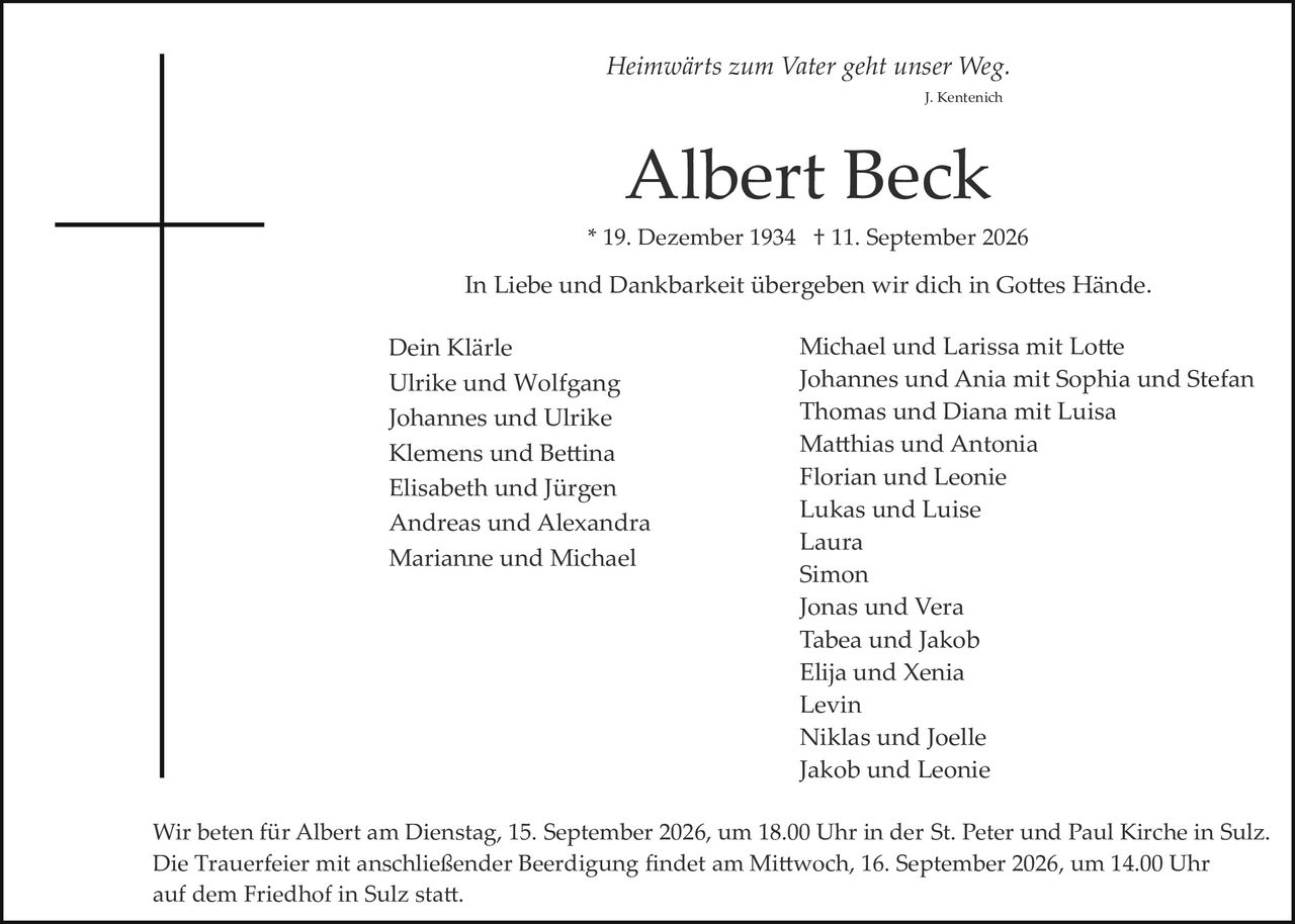 <p><i>Heimwärts zum Vater geht unser Weg.</i></p>
<p><i>J. Kentenich</i></p>
<p><strong>Albert Beck</strong></p>
<p>* 19. Dezember 1934 † 11. September 2026</p>
<p>In Liebe und Dankbarkeit übergeben wir dich in Gottes Hände.</p>
<p>Dein Klärle<br>
Ulrike und Wolfgang<br>
Johannes und Ulrike<br>
Klemens und Bettina<br>
Elisabeth und Jürgen<br>
Andreas und Alexandra<br>
Marianne und Michael</p>
<p>Michael und Larissa mit Lotte<br>
Johannes und Ania mit Sophia und Stefan<br>
Thomas und Diana mit Luisa<br>
Matthias und Antonia<br>
Florian und Leonie<br>
Lukas und Luise<br>
Laura<br>
Simon<br>
Jonas und Vera<br>
Tabea und Jakob<br>
Elija und Xenia<br>
Levin<br>
Niklas und Joelle<br>
Jakob und Leonie</p>
<p>Wir beten für Albert am Dienstag, 15. September 2026, um 18.00 Uhr in der St. Peter und Paul Kirche in Sulz. Die Trauerfeier mit anschließender Beerdigung findet am Mittwoch, 16. September 2026, um 14.00 Uhr auf dem Friedhof in Sulz statt.</p>