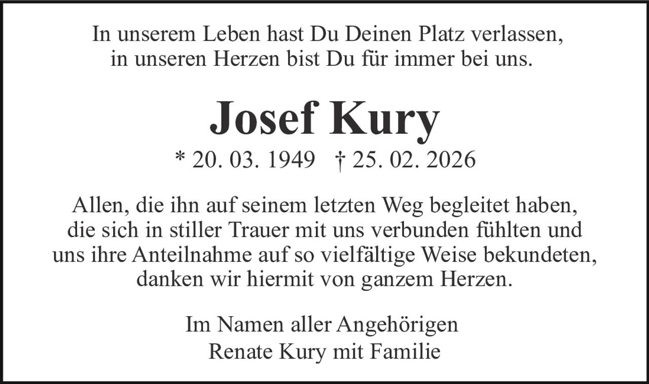 In unserem Leben hast Du Deinen Platz verlassen,
in unseren Herzen bist Du für immer bei uns.

Josef Kury
* 20. 03. 1949 † 25. 02. 2026
Allen, die ihn auf seinem letzten Weg begleitet haben,
die sich in stiller Trauer mit uns verbunden fühlten und
uns ihre Anteilnahme auf so vielfältige Weise bekundeten,
danken wir hiermit von ganzem Herzen.
Im Namen aller Angehörigen
Renate Kury mit Familie