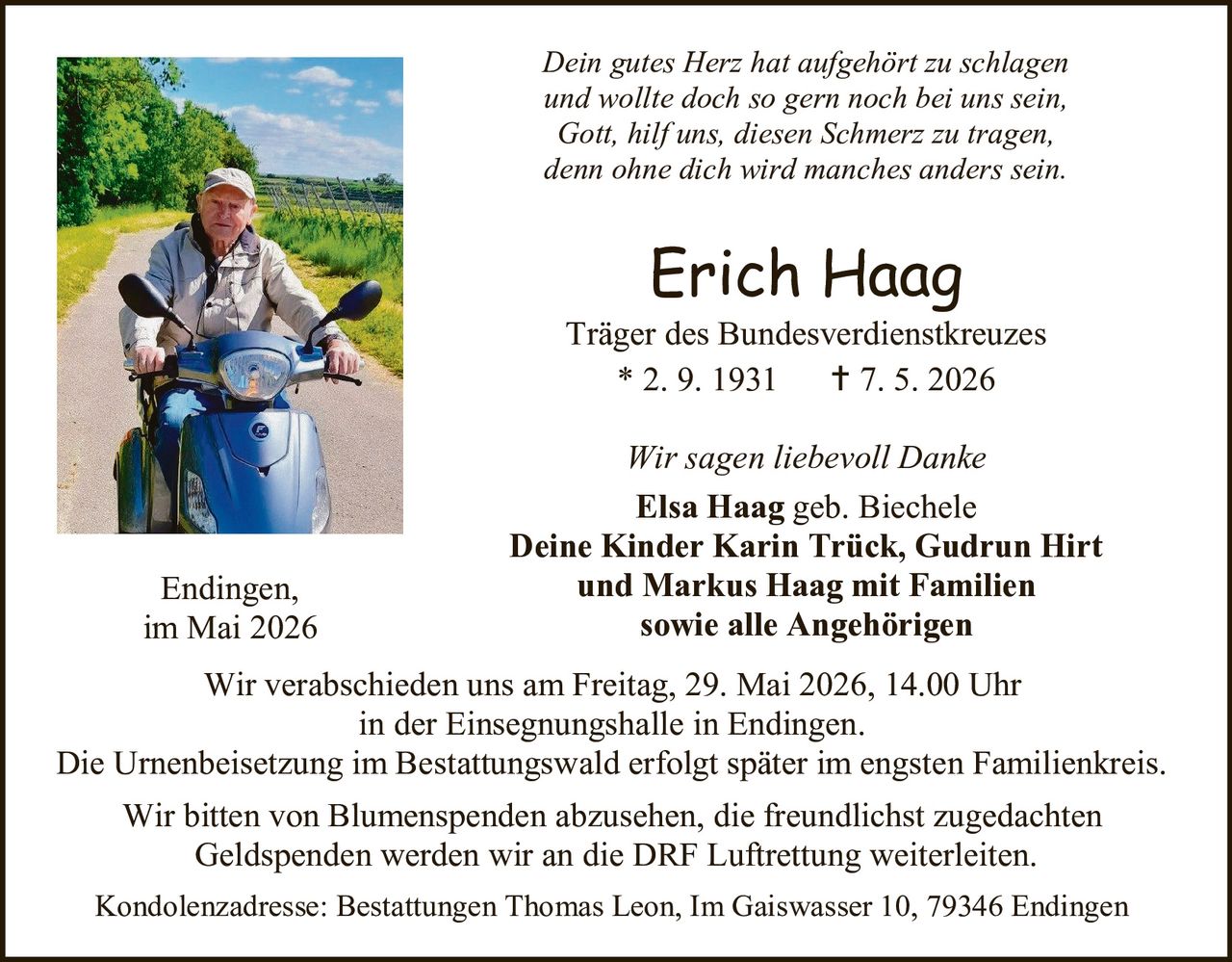 <p>Dein gutes Herz hat aufgehört zu schlagen<br>und wollte doch so gern noch bei uns sein,<br>Gott, hilf uns, diesen Schmerz zu tragen,<br>denn ohne dich wird manches anders sein.</p><p><strong>Erich Haag</strong><br>Träger des Bundesverdienstkreuzes<br>* 2. 9. 1931 † 7. 5. 2026</p><p>Wir sagen liebevoll Danke<br><strong>Elsa Haag</strong> geb. Biechele<br><strong>Deine Kinder Karin Trück, Gudrun Hirt<br>und Markus Haag mit Familien<br>sowie alle Angehörigen</strong></p><p>Endingen,<br>im Mai 2026</p><p>Wir verabschieden uns am Freitag, 29. Mai 2026, 14.00 Uhr<br>in der Einsegnungshalle in Endingen.<br>Die Urnenbeisetzung im Bestattungswald erfolgt später im engsten Familienkreis.</p><p>Wir bitten von Blumenspenden abzusehen, die freundlichst zugedachten<br>Geldspenden werden wir an die DRF Luftrettung weiterleiten.</p><p>Kondolenzadresse: Bestattungen Thomas Leon, Im Gaiswasser 10, 79346 Endingen</p>