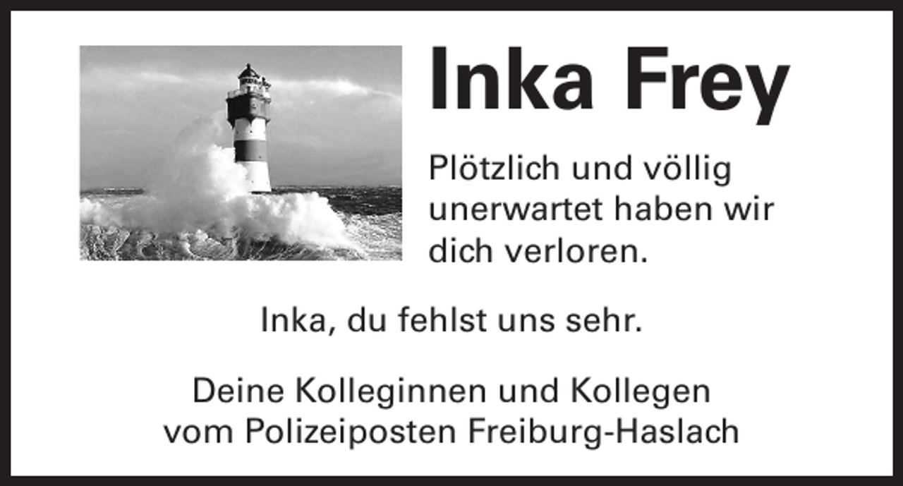 <p>Inka Frey<br />Plötzlich und völlig<br />unerwartet haben wir<br />dich verloren.<br />Inka, du fehlst uns sehr.<br />Deine Kolleginnen und Kollegen<br />vom Polizeiposten Freiburg-Haslach</p>