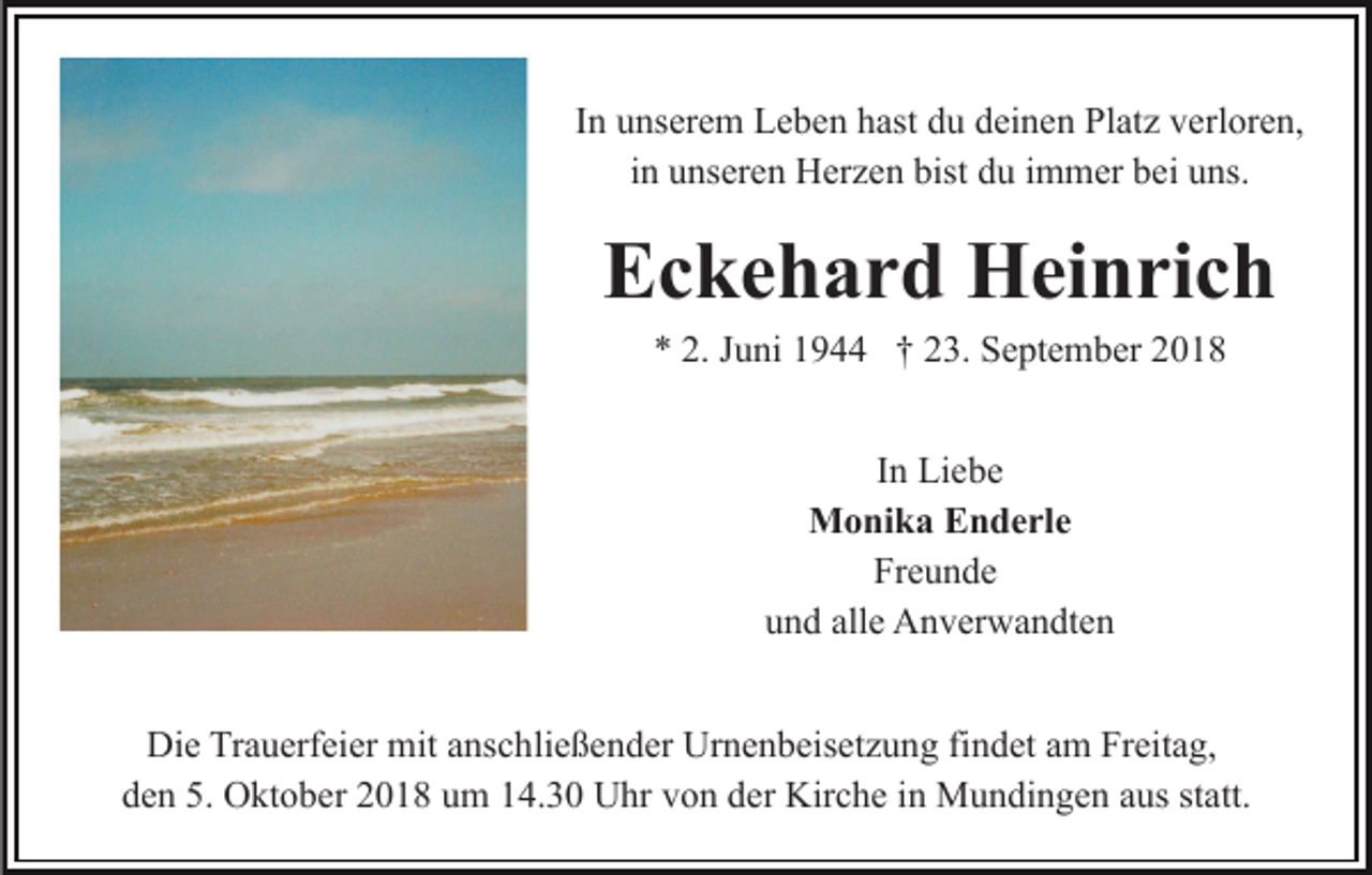<p>In unserem Leben hast du deinen Platz verloren,<br />in unseren Herzen bist du immer bei uns.</p><p>Eckehard Heinrich<br />* 2. Juni 1944 † 23. September 2018<br />In Liebe<br />Monika Enderle<br />Freunde<br />und alle Anverwandten<br />Die Trauerfeier mit anschließender Urnenbeisetzung findet am Freitag,<br />den 5. Oktober 2018 um 14.30 Uhr von der Kirche in Mundingen aus statt.</p>