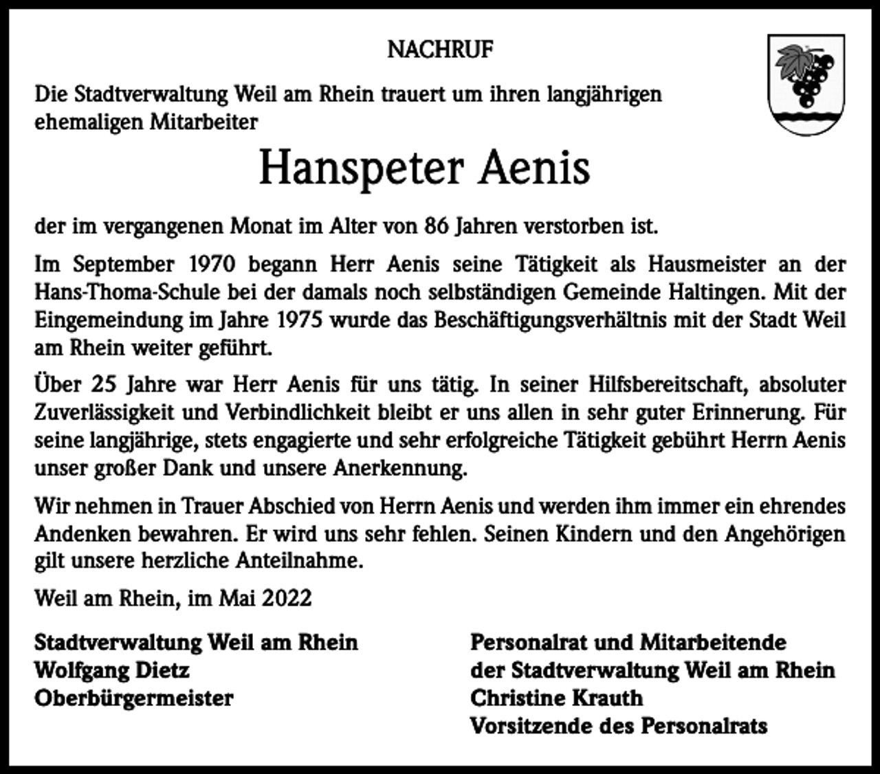 <p>NACHRUF<br />Die Stadtverwaltung Weil am Rhein trauert um ihren langjährigen<br />ehemaligen Mitarbeiter</p><p>Hanspeter Aenis<br />der im vergangenen Monat im Alter von 86 Jahren verstorben ist.<br />Im September 1970 begann Herr Aenis seine Tätigkeit als Hausmeister an der<br />Hans-Thoma-Schule bei der damals noch selbständigen Gemeinde Haltingen. Mit der<br />Eingemeindung im Jahre 1975 wurde das Beschäftigungsverhältnis mit der Stadt Weil<br />am Rhein weiter geführt.<br />Über 25 Jahre war Herr Aenis für uns tätig. In seiner Hilfsbereitschaft, absoluter<br />Zuverlässig­keit und Verbindlichkeit bleibt er uns allen in sehr guter Erinnerung. Für<br />seine langjährige, stets engagierte und sehr erfolgreiche Tätigkeit gebührt Herrn Aenis<br />unser großer Dank und unsere Anerkennung.<br />Wir nehmen in Trauer Abschied von Herrn Aenis und werden ihm immer ein ehrendes<br />Andenken bewahren. Er wird uns sehr fehlen. Seinen Kindern und den Angehörigen<br />gilt unsere herzliche Anteilnahme.<br />Weil am Rhein, im Mai 2022<br />Stadtverwaltung Weil am Rhein<br />Wolfgang Dietz<br />Oberbürgermeister</p><p>Personalrat und Mitarbeitende<br />der Stadtverwaltung Weil am Rhein<br />Christine Krauth<br />Vorsitzende des Personalrats</p>