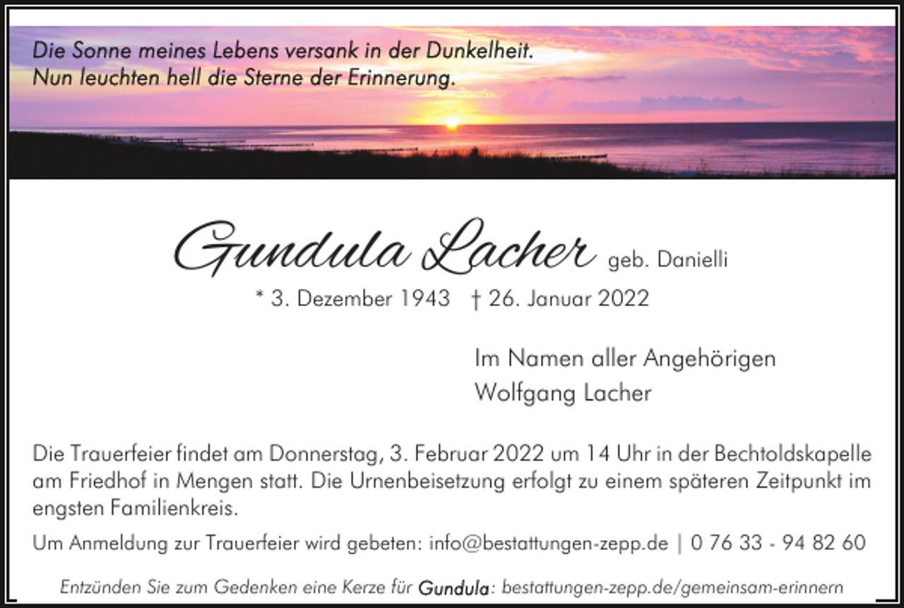 <p>Gundula Lacher</p><p>geb. Danielli</p><p>* 3. Dezember 1943 † 26. Januar 2022</p><p>Im Namen aller Angehörigen<br />Wolfgang Lacher<br />Die Trauerfeier findet am Donnerstag, 3. Februar 2022 um 14 Uhr in der Bechtoldskapelle<br />am Friedhof in Mengen statt. Die Urnenbeisetzung erfolgt zu einem späteren Zeitpunkt im<br />engsten Familienkreis.<br />Um Anmeldung zur Trauerfeier wird gebeten: info@bestattungen-zepp.de | 0 76 33 - 94 82 60<br />Entzünden Sie zum Gedenken eine Kerze für</p><p>: bestattungen-zepp.de/gemeinsam-erinnern</p>