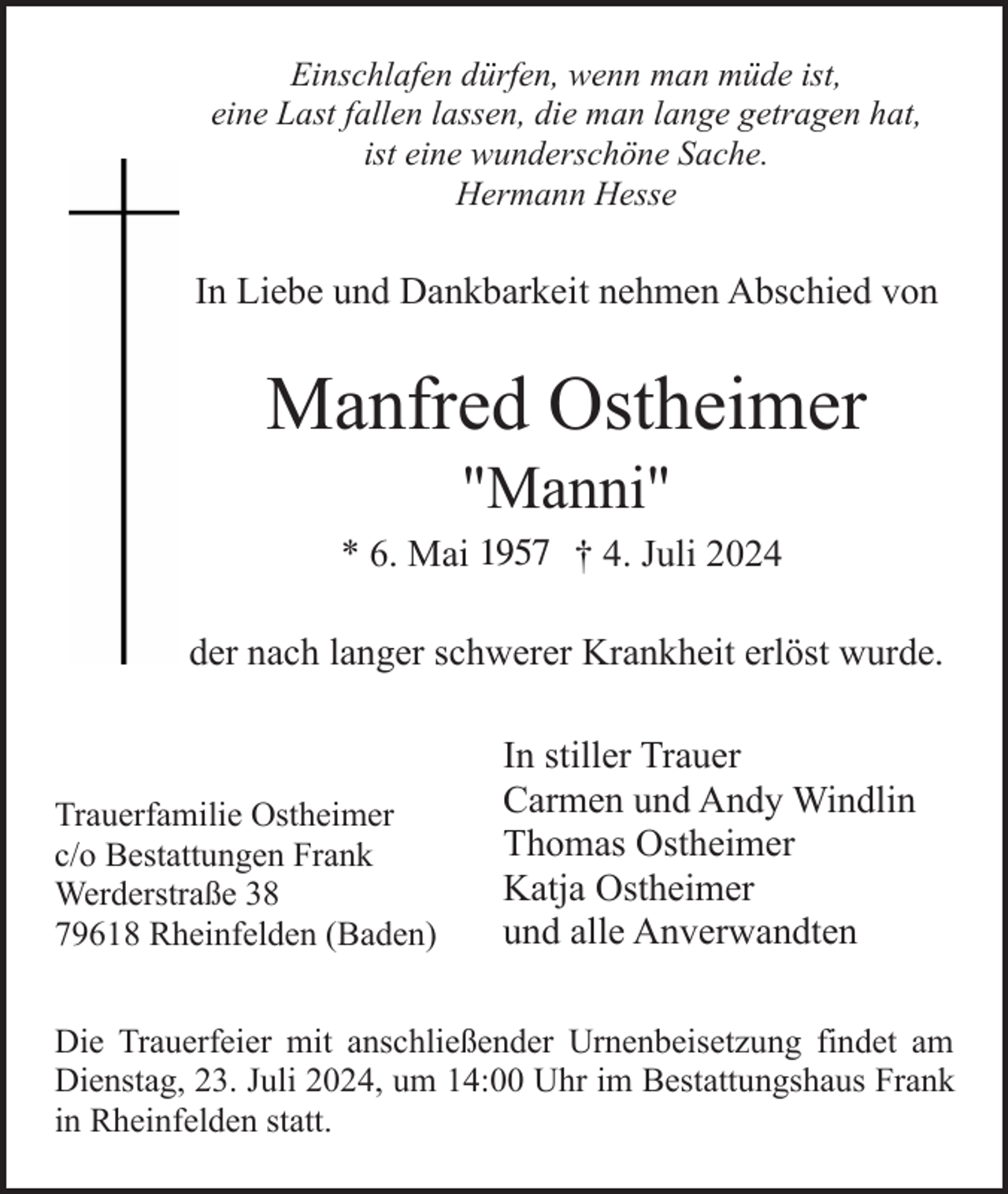 <p>Einschlafen dürfen, wenn man müde ist,<br />eine Last fallen lassen, die man lange getragen hat,<br />ist eine wunderschöne Sache.<br />Hermann Hesse</p><p>In Liebe und Dankbarkeit nehmen Abschied von</p><p>Manfred Ostheimer<br />"Manni"<br />* 6. Mai 119 † 4. Juli 2024<br />der nach langer schwerer Krankheit erlöst wurde.</p><p>Trauerfamilie Ostheimer<br />c/o Bestattungen Frank<br />Werderstraße 38<br />79618 Rheinfelden (Baden)</p><p>In stiller Trauer<br />Carmen und Andy Windlin<br />Thomas Ostheimer<br />Katja Ostheimer<br />und alle Anverwandten</p><p>Die Trauerfeier mit anschließender Urnenbeisetzung findet am<br />Dienstag, 23. Juli 2024, um 14:00 Uhr im Bestattungshaus Frank<br />in Rheinfelden statt.</p>