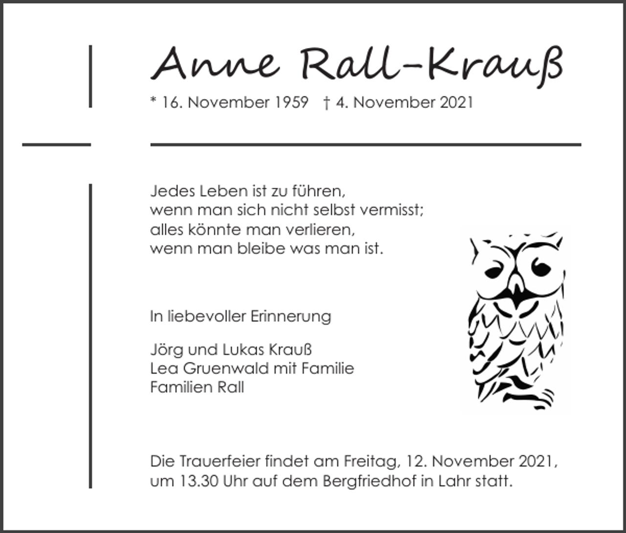 <p>A��� R���-Kr��ß<br />* 16. November 1959 † 4. November 2021</p><p>Jedes Leben ist zu führen,<br />wenn man sich nicht selbst vermisst;<br />alles könnte man verlieren,<br />wenn man bleibe was man ist.</p><p>In liebevoller Erinnerung<br />Jörg und Lukas Krauß<br />Lea Gruenwald mit Familie<br />Familien Rall</p><p>Die Trauerfeier findet am Freitag, 12. November 2021,<br />um 13.30 Uhr auf dem Bergfriedhof in Lahr statt.</p>