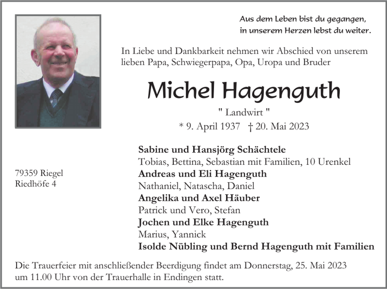 <p>Aus dem Leben bist du gegangen,<br />in unserem Herzen lebst du weiter.</p><p>In Liebe und Dankbarkeit nehmen wir Abschied von unserem<br />lieben Papa, Schwiegerpapa, Opa, Uropa und Bruder</p><p>Michel Hagenguth<br />" Landwirt "<br />* 9. April 1937 † 20. Mai 2023</p><p>79359 Riegel<br />Riedhöfe 4</p><p>Sabine und Hansjörg Schächtele<br />Tobias, Bettina, Sebastian mit Familien, 10 Urenkel<br />Andreas und Eli Hagenguth<br />Nathaniel, Natascha, Daniel<br />Angelika und Axel Häuber<br />Patrick und Vero, Stefan<br />Jochen und Elke Hagenguth<br />Marius, Yannick<br />Isolde Nübling und Bernd Hagenguth mit Familien</p><p>Die Trauerfeier mit anschließender Beerdigung findet am Donnerstag, 25. Mai 2023<br />um 11.00 Uhr von der Trauerhalle in Endingen statt.</p>