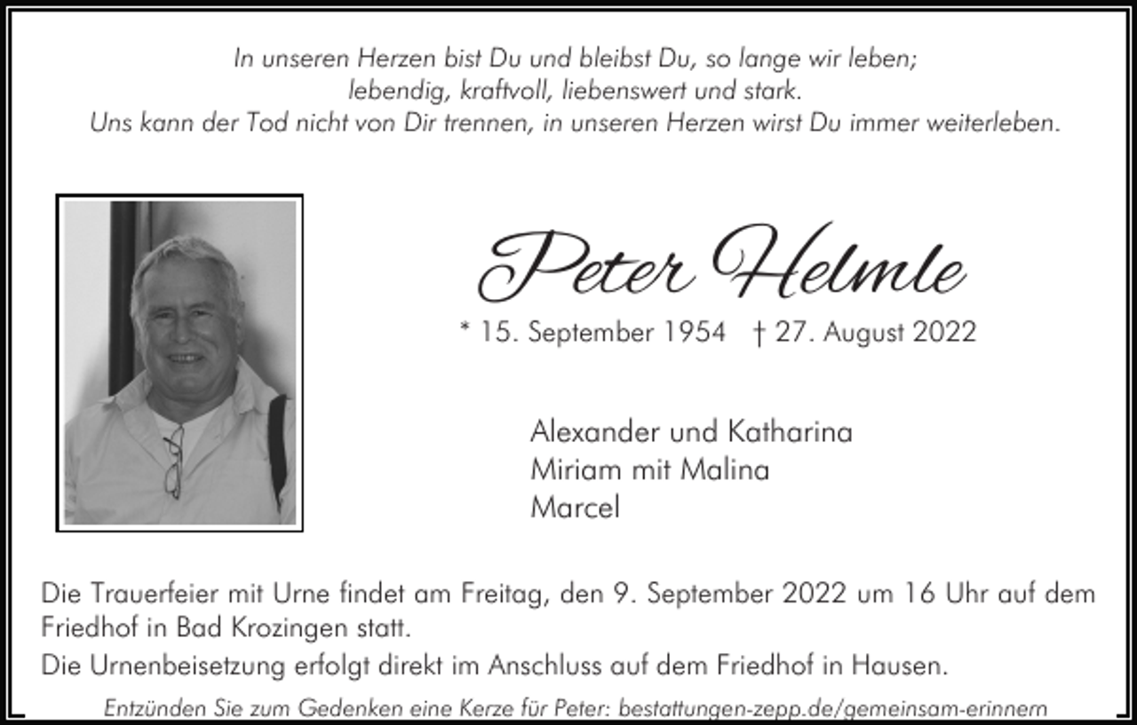 <p>In unseren Herzen bist Du und bleibst Du, so lange wir leben;<br />lebendig, kraftvoll, liebenswert und stark.<br />Uns kann der Tod nicht von Dir trennen, in unseren Herzen wirst Du immer weiterleben.</p><p>Peter Helmle</p><p>* 15. September 1954 † 27. August 2022</p><p>Alexander und Katharina<br />Miriam mit Malina<br />Marcel<br />Die Trauerfeier mit Urne findet am Freitag, den 9. September 2022 um 16 Uhr auf dem<br />Friedhof in Bad Krozingen statt.<br />Die Urnenbeisetzung erfolgt direkt im Anschluss auf dem Friedhof in Hausen.<br />Entzünden Sie zum Gedenken eine Kerze für Peter: bestattungen-zepp.de/gemeinsam-erinnern</p>