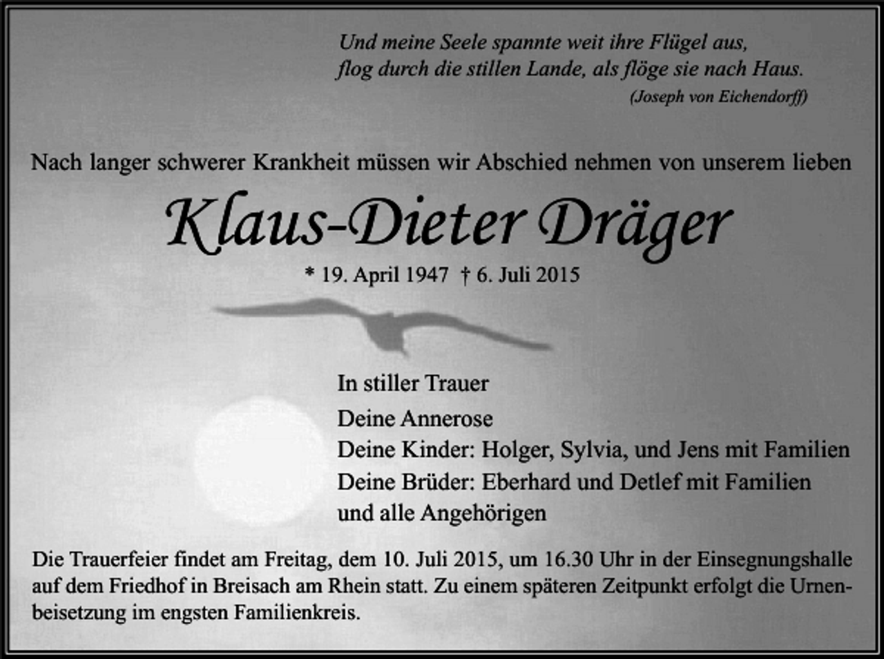 <p>Und meine Seele spannte weit ihre Flügel aus,<br />flog durch die stillen Lande, als flöge sie nach Haus.<br />(Joseph von Eichendorff)</p><p>Nach langer schwerer Krankheit müssen wir Abschied nehmen von unserem lieben</p><p>Klaus-Dieter Dräger<br />* 19. April 1947 † 6. Juli 2015</p><p>In stiller Trauer<br />Deine Annerose<br />Deine Kinder: Holger, Sylvia, und Jens mit Familien<br />Deine Brüder: Eberhard und Detlef mit Familien<br />und alle Angehörigen<br />Die Trauerfeier findet am Freitag, dem 10. Juli 2015, um 16.30 Uhr in der Einsegnungshalle<br />auf dem Friedhof in Breisach am Rhein statt. Zu einem späteren Zeitpunkt erfolgt die Urnenbeisetzung im engsten Familienkreis.</p>