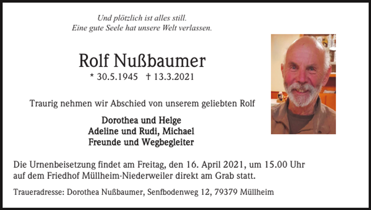 <p>Und plötzlich ist alles still.<br />Eine gute Seele hat unsere Welt verlassen.</p><p>Rolf Nußbaumer<br />* 30.5.1945 † 13.3.2021</p><p>Traurig nehmen wir Abschied von unserem geliebten Rolf</p><p>Die Urnenbeisetzung findet am Freitag, den 16. April 2021, um 15.00 Uhr<br />auf dem Friedhof Müllheim-Niederweiler direkt am Grab statt.<br />Traueradresse: Dorothea Nußbaumer, Senfbodenweg 12, 79379 Müllheim</p>