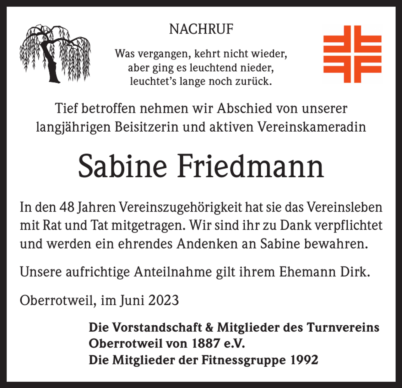 <p>NACHRUF<br />Was vergangen, kehrt nicht wieder,<br />aber ging es leuchtend nieder,<br />leuchtet’s lange noch zurück.</p><p>Tief betroffen nehmen wir Abschied von unserer<br />langjährigen Beisitzerin und aktiven Vereinskameradin</p><p>Sabine Friedmann<br />In den 48 Jahren Vereinszugehörigkeit hat sie das Vereinsleben<br />mit Rat und Tat mitgetragen. Wir sind ihr zu Dank verpflichtet<br />und werden ein ehrendes Andenken an Sabine bewahren.<br />Unsere aufrichtige Anteilnahme gilt ihrem Ehemann Dirk.<br />Oberrotweil, im Juni 2023<br />Die Vorstandschaft &amp; Mitglieder des Turnvereins<br />Oberrotweil von 1887 e.V.<br />Die Mitglieder der Fitnessgruppe 1992</p>