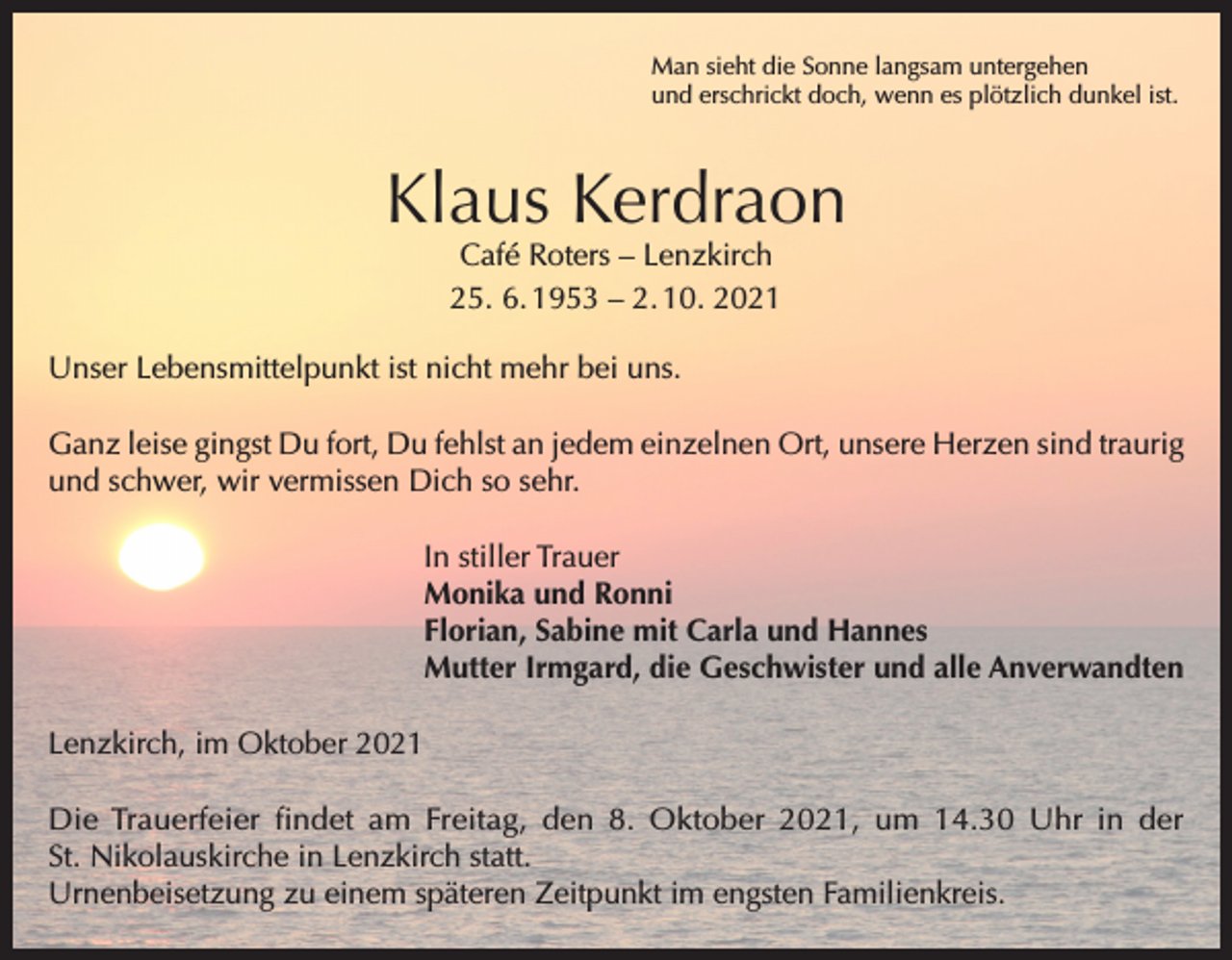 <p>Man sieht die Sonne langsam untergehen<br />und erschrickt doch, wenn es plötzlich dunkel ist.</p><p>Klaus Kerdraon<br />Café Roters – Lenzkirch<br />25. 6. 1953 – 2. 10. 2021</p><p>Unser Lebensmittelpunkt ist nicht mehr bei uns.<br />Ganz leise gingst Du fort, Du fehlst an jedem einzelnen Ort, unsere Herzen sind traurig<br />und schwer, wir vermissen Dich so sehr.<br />In stiller Trauer<br />Monika und Ronni<br />Florian, Sabine mit Carla und Hannes<br />Mutter Irmgard, die Geschwister und alle Anverwandten<br />Lenzkirch, im Oktober 2021<br />Die Trauerfeier findet am Freitag, den 8. Oktober 2021, um 14.30 Uhr in der<br />St. Nikolauskirche in Lenzkirch statt.<br />Urnenbeisetzung zu einem späteren Zeitpunkt im engsten Familienkreis.</p>