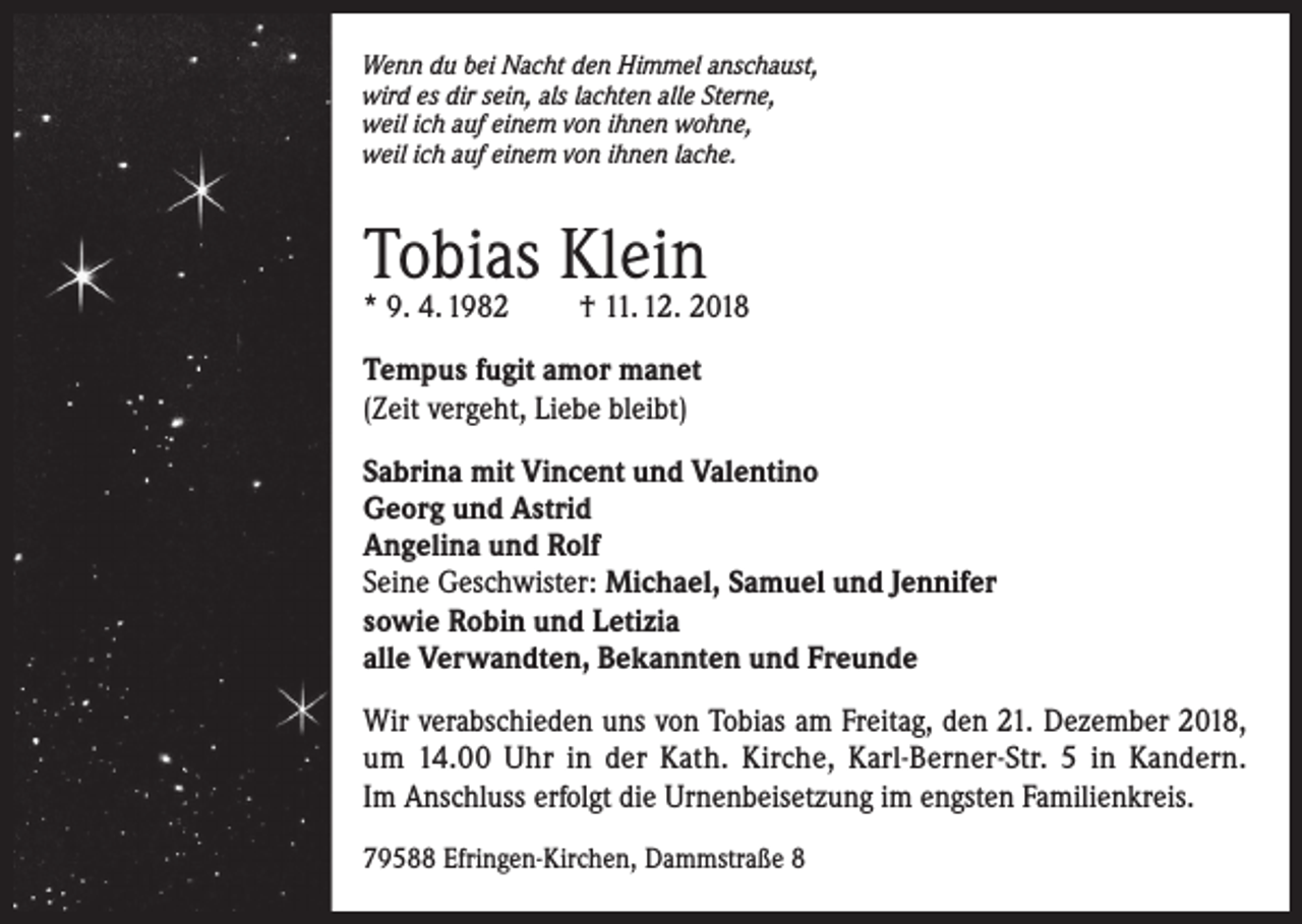 <p>Wenn du bei Nacht den Himmel anschaust,<br />wird es dir sein, als lachten alle Sterne,<br />weil ich auf einem von ihnen wohne,<br />weil ich auf einem von ihnen lache.</p><p>Tobias Klein<br />* 9. 4. 1982</p><p>† 11. 12. 2018</p><p>Tempus fugit amor manet<br />(Zeit vergeht, Liebe bleibt)<br />Sabrina mit Vincent und Valentino<br />Georg und Astrid<br />Angelina und Rolf<br />Seine Geschwister: Michael, Samuel und Jennifer<br />sowie Robin und Letizia<br />alle Verwandten, Bekannten und Freunde<br />Wir verabschieden uns von Tobias am Freitag, den 21. Dezember 2018,<br />um 14.00 Uhr in der Kath. Kirche, Karl-Berner-Str. 5 in Kandern.<br />Im Anschluss erfolgt die Urnenbeisetzung im engsten Familienkreis.<br />79588 Efringen-Kirchen, Dammstraße 8</p>