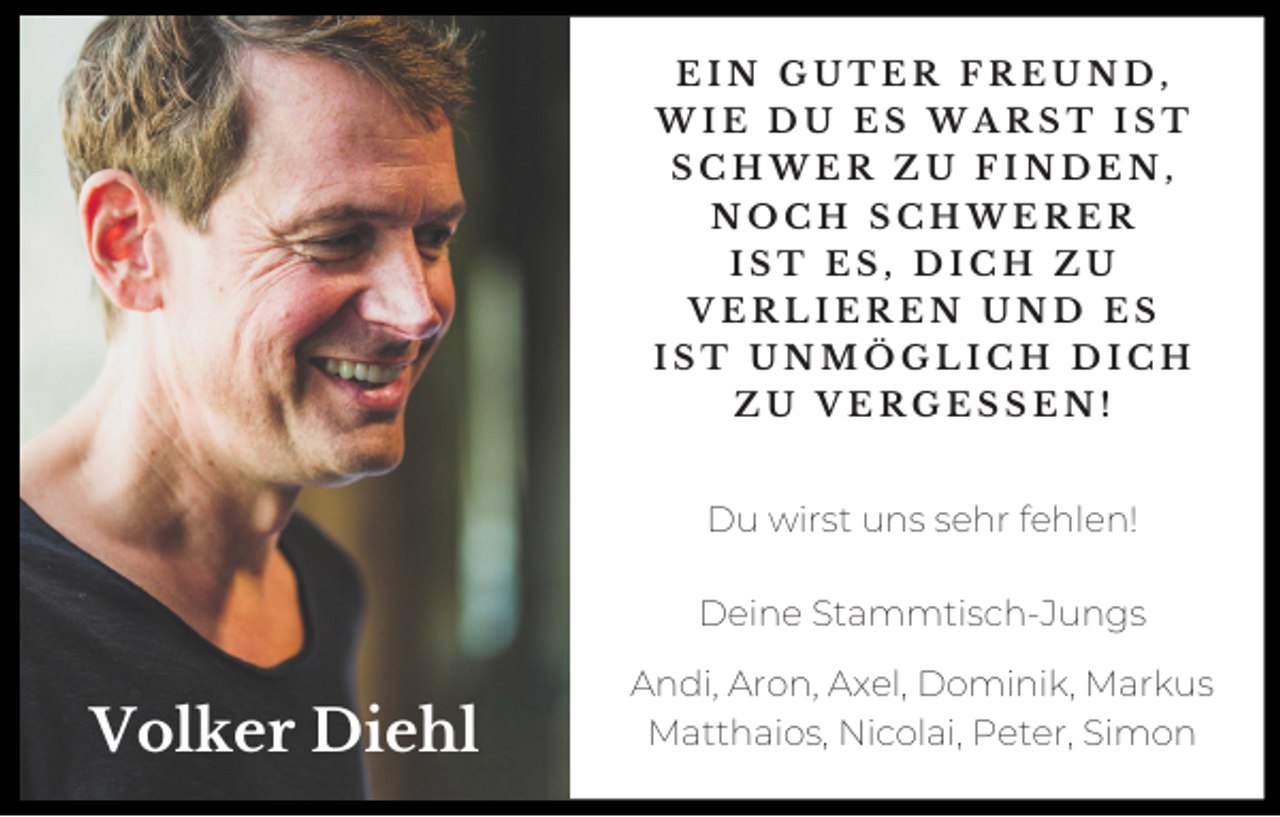 <p>EIN GUTER FREUND,<br />WIE DU ES WARST IST<br />SCHWER ZU FINDEN,<br />NOCH SCHWERER<br />IST ES, DICH ZU<br />VERLIEREN UND ES<br />IST UNMÖGLICH DICH<br />ZU VERGESSEN!</p><p>Du wirst uns sehr fehlen!</p><p>Deine Stammtisch-Jungs</p><p>Volker Diehl</p><p>Andi, Aron, Axel, Dominik, Markus<br />Matthaios, Nicolai, Peter, Simon</p>