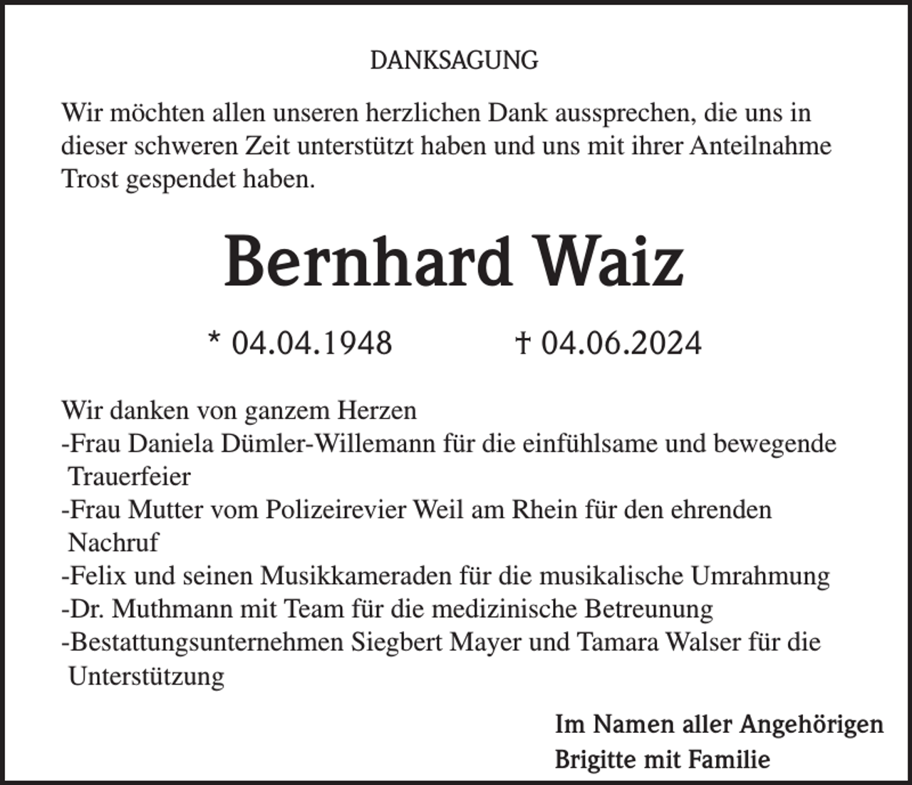 <p>DANKSAGUNG<br />Wir möchten allen unseren herzlichen Dank aussprechen, die uns in<br />dieser schweren Zeit unterstützt haben und uns mit ihrer Anteilnahme<br />Trost gespendet haben.</p><p>Bernhard Waiz<br />* 04.04.1948</p><p>† 04.06.2024</p><p>Wir danken von ganzem Herzen<br />-Frau Daniela Dümler-Willemann für die einfühlsame und bewegende<br />Trauerfeier<br />-Frau Mutter vom Polizeirevier Weil am Rhein für den ehrenden<br />Nachruf<br />-Felix und seinen Musikkameraden für die musikalische Umrahmung<br />-Dr. Muthmann mit Team für die medizinische Betreunung<br />-Bestattungsunternehmen Siegbert Mayer und Tamara Walser für die<br />Unterstützung<br />Im Namen aller Angehörigen<br />Brigitte mit Familie</p>