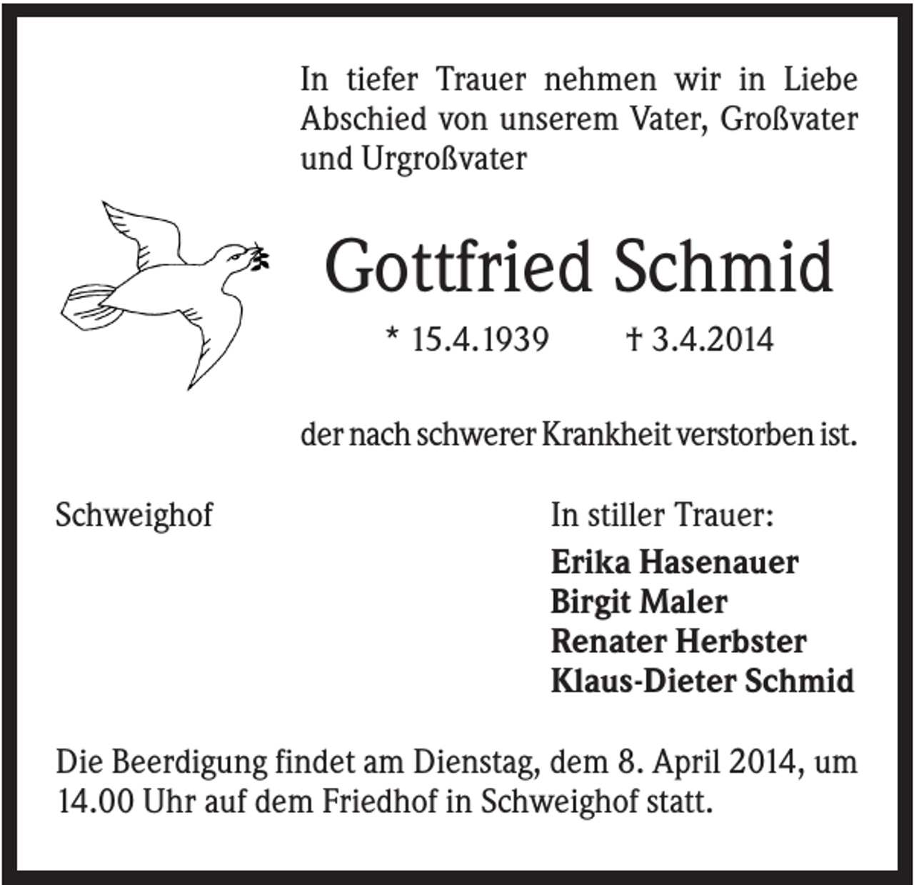 <p>In tiefer Trauer nehmen wir in Liebe<br />Abschied von unserem Vater, Großvater<br />und Urgroßvater</p><p>Gottfried Schmid<br />* 15.4.1939</p><p>† 3.4.2014</p><p>der nach schwerer Krankheit verstorben ist.<br />Schweighof</p><p>In stiller Trauer:<br />Erika Hasenauer<br />Birgit Maler<br />Renater Herbster<br />Klaus-Dieter Schmid</p><p>Die Beerdigung findet am Dienstag, dem 8. April 2014, um<br />14.00 Uhr auf dem Friedhof in Schweighof statt.</p>