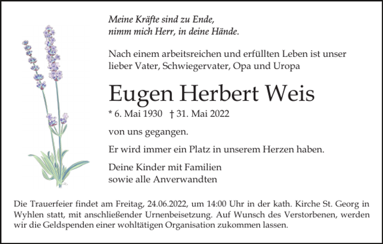 <p>Meine Kräfte sind zu Ende,<br />nimm mich Herr, in deine Hände.<br />Nach einem arbeitsreichen und erfüllten Leben ist unser<br />lieber Vater, Schwiegervater, Opa und Uropa</p><p>Eugen Herbert Weis<br />* 6. Mai 1930 † 31. Mai 2022<br />von uns gegangen.<br />Er wird immer ein Platz in unserem Herzen haben.<br />Deine Kinder mit Familien<br />sowie alle Anverwandten<br />Die Trauerfeier findet am Freitag, 24.06.2022, um 14:00 Uhr in der kath. Kirche St. Georg in<br />Wyhlen statt, mit anschließender Urnenbeisetzung. Auf Wunsch des Verstorbenen, werden<br />wir die Geldspenden einer wohltätigen Organisation zukommen lassen.</p>