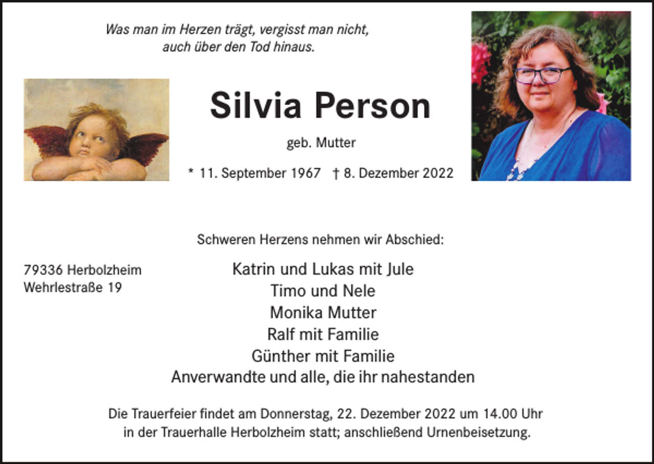 <p>Was man im Herzen trägt, vergisst man nicht,<br />auch über den Tod hinaus.</p><p>Silvia Person<br />geb. Mutter<br />* 11. September 1967 † 8. Dezember 2022</p><p>Schweren Herzens nehmen wir Abschied:<br />79336 Herbolzheim<br />Wehrlestraße 19</p><p>Katrin und Lukas mit Jule<br />Timo und Nele<br />Monika Mutter<br />Ralf mit Familie<br />Günther mit Familie<br />Anverwandte und alle, die ihr nahestanden</p><p>Die Trauerfeier ﬁndet am Donnerstag, 22. Dezember 2022 um 14.00 Uhr<br />in der Trauerhalle Herbolzheim statt; anschließend Urnenbeisetzung.</p>
