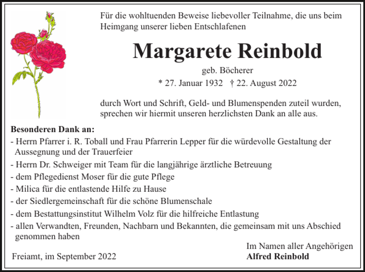 <p>Für die wohltuenden Beweise liebevoller Teilnahme, die uns beim<br />Heimgang unserer lieben Entschlafenen</p><p>Margarete Reinbold<br />geb. Böcherer<br />* 27. Januar 1932 † 22. August 2022<br />durch Wort und Schrift, Geld- und Blumenspenden zuteil wurden,<br />sprechen wir hiermit unseren herzlichsten Dank an alle aus.<br />Besonderen Dank an:<br />- Herrn Pfarrer i. R. Toball und Frau Pfarrerin Lepper für die würdevolle Gestaltung der<br />Aussegnung und der Trauerfeier<br />- Herrn Dr. Schweiger mit Team für die langjährige ärztliche Betreuung<br />- dem Pflegedienst Moser für die gute Pflege<br />- Milica für die entlastende Hilfe zu Hause<br />- der Siedlergemeinschaft für die schöne Blumenschale<br />- dem Bestattungsinstitut Wilhelm Volz für die hilfreiche Entlastung<br />- allen Verwandten, Freunden, Nachbarn und Bekannten, die gemeinsam mit uns Abschied<br />genommen haben<br />Im Namen aller Angehörigen<br />Freiamt, im September 2022<br />Alfred Reinbold</p>