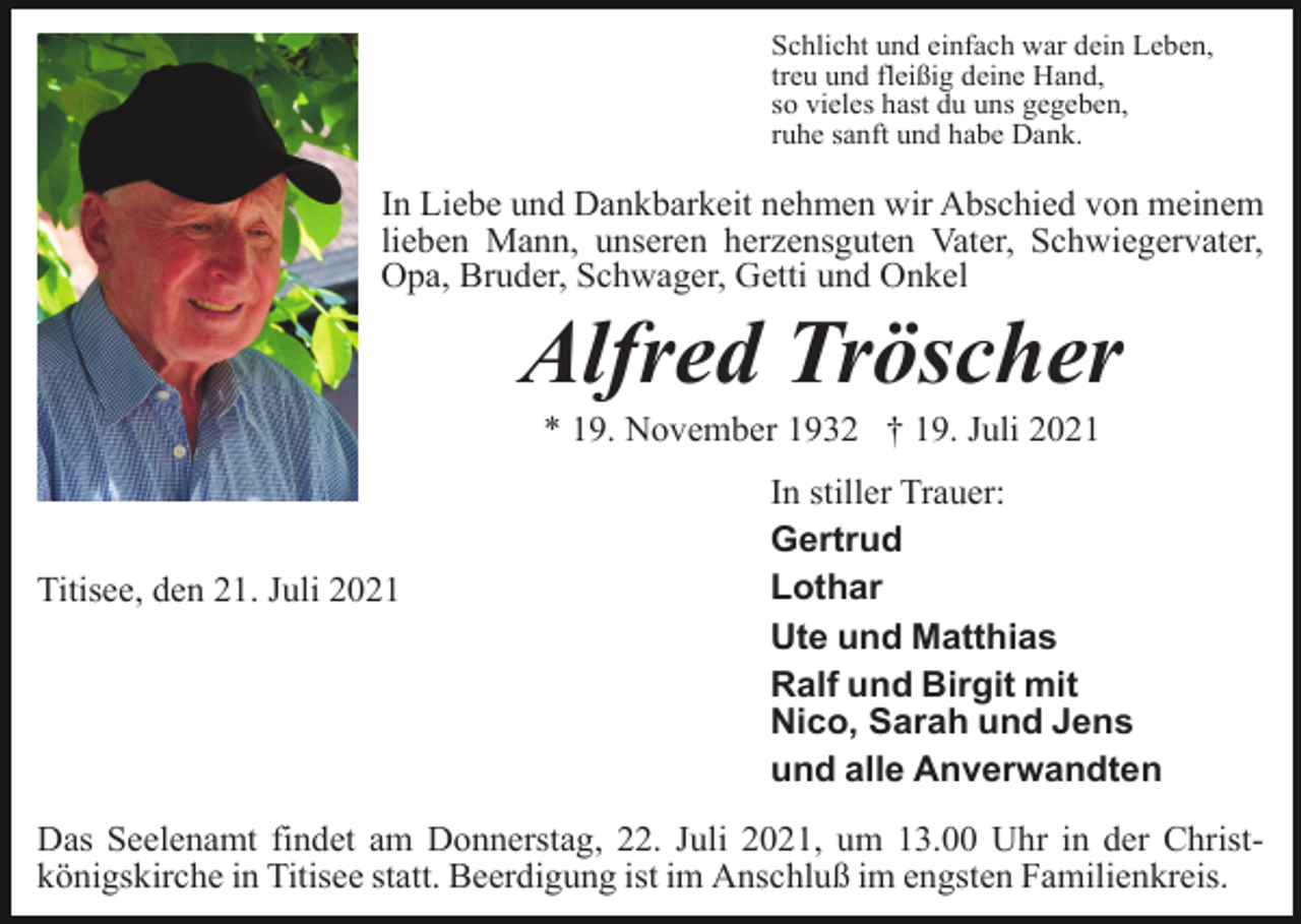<p>Schlicht und einfach war dein Leben,<br />treu und fleißig deine Hand,<br />so vieles hast du uns gegeben,<br />ruhe sanft und habe Dank.</p><p>In Liebe und Dankbarkeit nehmen wir Abschied von meinem<br />lieben Mann, unseren herzensguten Vater, Schwiegervater,<br />Opa, Bruder, Schwager, Getti und Onkel</p><p>Alfred Tröscher<br />* 19. November 1932 † 19. Juli 2021</p><p>Titisee, den 21. Juli 2021</p><p>In stiller Trauer:<br />Gertrud<br />Lothar<br />Ute und Matthias<br />Ralf und Birgit mit<br />Nico, Sarah und Jens<br />und alle Anverwandten</p><p>Das Seelenamt findet am Donnerstag, 22. Juli 2021, um 13.00 Uhr in der Christkönigskirche in Titisee statt. Beerdigung ist im Anschluß im engsten Familienkreis.</p>