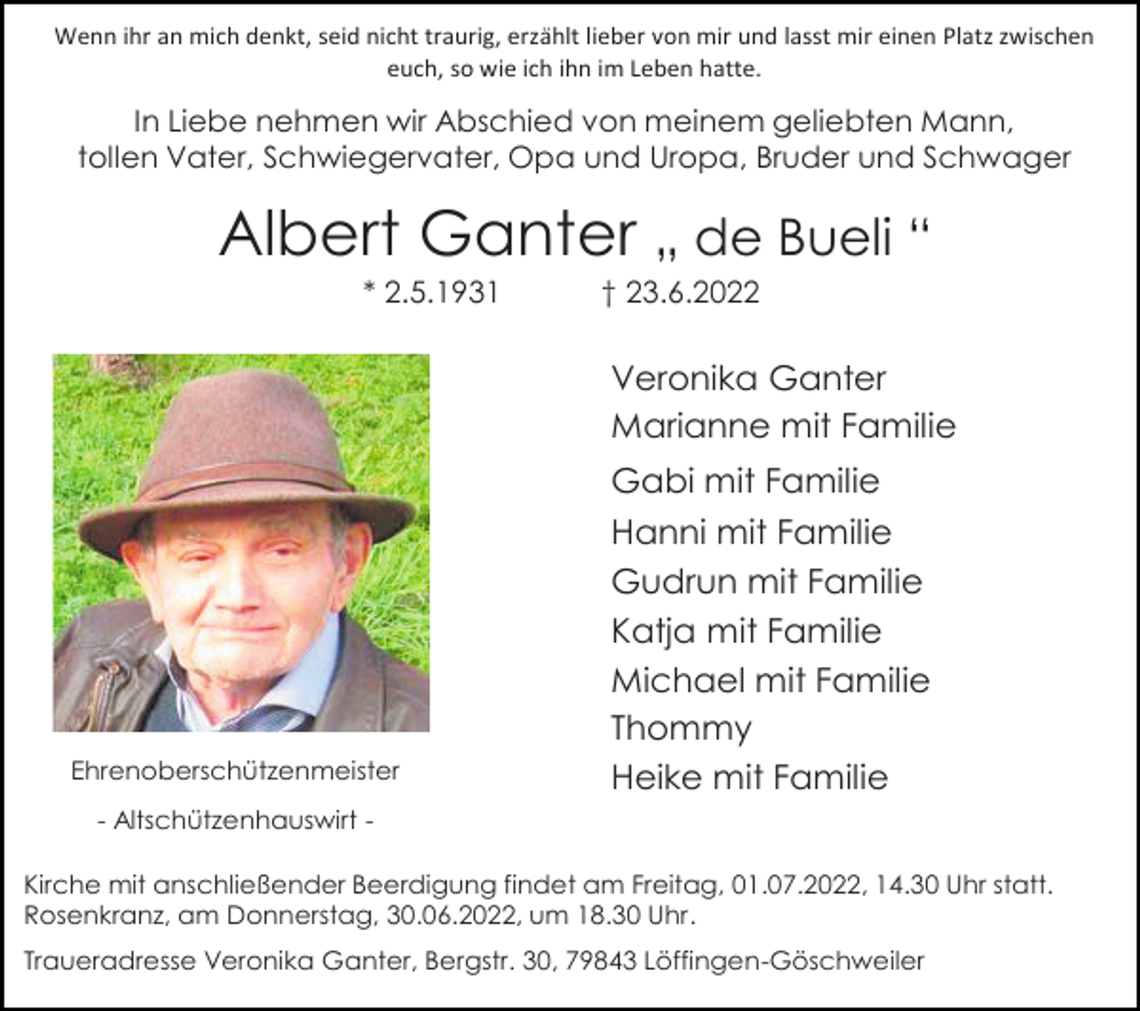 <p>Wenn ihr an mich denkt, seid nicht traurig, erzählt lieber von mir und lasst mir einen Platz zwischen<br />euch, so wie ich ihn im Leben hatte.</p><p>In Liebe nehmen wir Abschied von meinem geliebten Mann,<br />tollen Vater, Schwiegervater, Opa und Uropa, Bruder und Schwager</p><p>Albert Ganter „ de Bueli “<br />* 2.5.1931</p><p>† 23.6.2022</p><p>Veronika Ganter<br />Marianne mit Familie<br />Gabi mit Familie</p><p>Ehrenoberschützenmeister</p><p>Hanni mit Familie<br />Gudrun mit Familie<br />Katja mit Familie<br />Michael mit Familie<br />Thommy<br />Heike mit Familie</p><p>- Altschützenhauswirt Kirche mit anschließender Beerdigung findet am Freitag, 01.07.2022, 14.30 Uhr statt.<br />Rosenkranz, am Donnerstag, 30.06.2022, um 18.30 Uhr.<br />Traueradresse Veronika Ganter, Bergstr. 30, 79843 Löffingen-Göschweiler</p>
