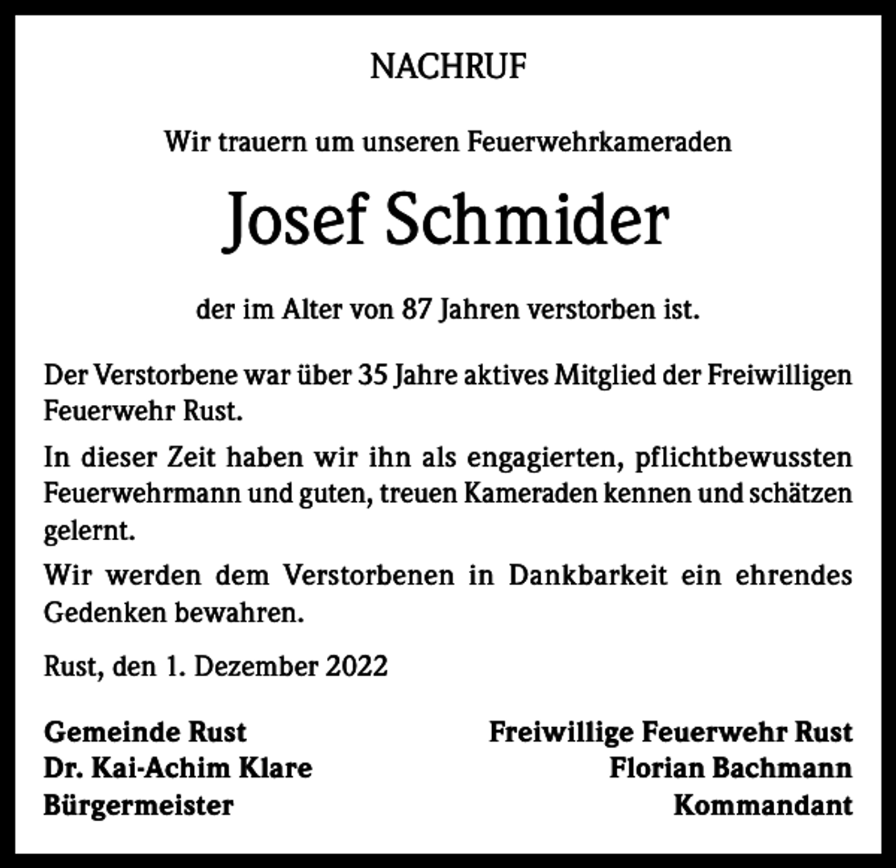 <p>NACHRUF<br />Wir trauern um unseren Feuerwehrkameraden</p><p>Josef Schmider<br />der im Alter von 87 Jahren verstorben ist.<br />Der Verstorbene war über 35 Jahre aktives Mitglied der Freiwilligen<br />Feuerwehr Rust.<br />In dieser Zeit haben wir ihn als engagierten, pflichtbewussten<br />Feuerwehrmann und guten, treuen Kameraden kennen und schätzen<br />gelernt.<br />Wir werden dem Verstorbenen in Dankbarkeit ein ehrendes<br />Gedenken bewahren.<br />Rust, den 1. Dezember 2022<br />Gemeinde Rust<br />Freiwillige Feuerwehr Rust<br />Dr. Kai-Achim Klare<br />Florian Bachmann<br />BürgermeisterKommandant</p>