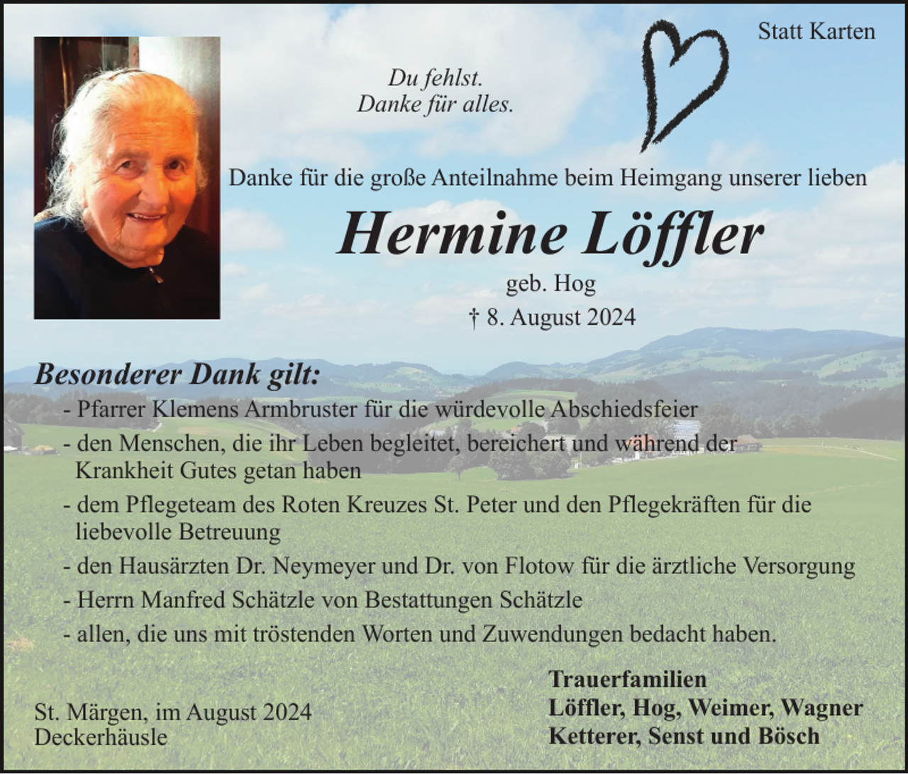 <p>Statt Karten<br />Du fehlst.<br />Danke für alles.<br />Danke für die große Anteilnahme beim Heimgang unserer lieben</p><p>Hermine Löffler<br />geb. Hog<br />† 8. August 2024</p><p>Besonderer Dank gilt:<br />- Pfarrer Klemens Armbruster für die würdevolle Abschiedsfeier<br />- den Menschen, die ihr Leben begleitet, bereichert und während der<br />Krankheit Gutes getan haben<br />- dem Pflegeteam des Roten Kreuzes St. Peter und den Pflegekräften für die<br />liebevolle Betreuung<br />- den Hausärzten Dr. Neymeyer und Dr. von Flotow für die ärztliche Versorgung<br />- Herrn Manfred Schätzle von Bestattungen Schätzle<br />- allen, die uns mit tröstenden Worten und Zuwendungen bedacht haben.<br />St. Märgen, im August 2024<br />Deckerhäusle</p><p>Trauerfamilien<br />Löffler, Hog, Weimer, Wagner<br />Ketterer, Senst und Bösch</p>