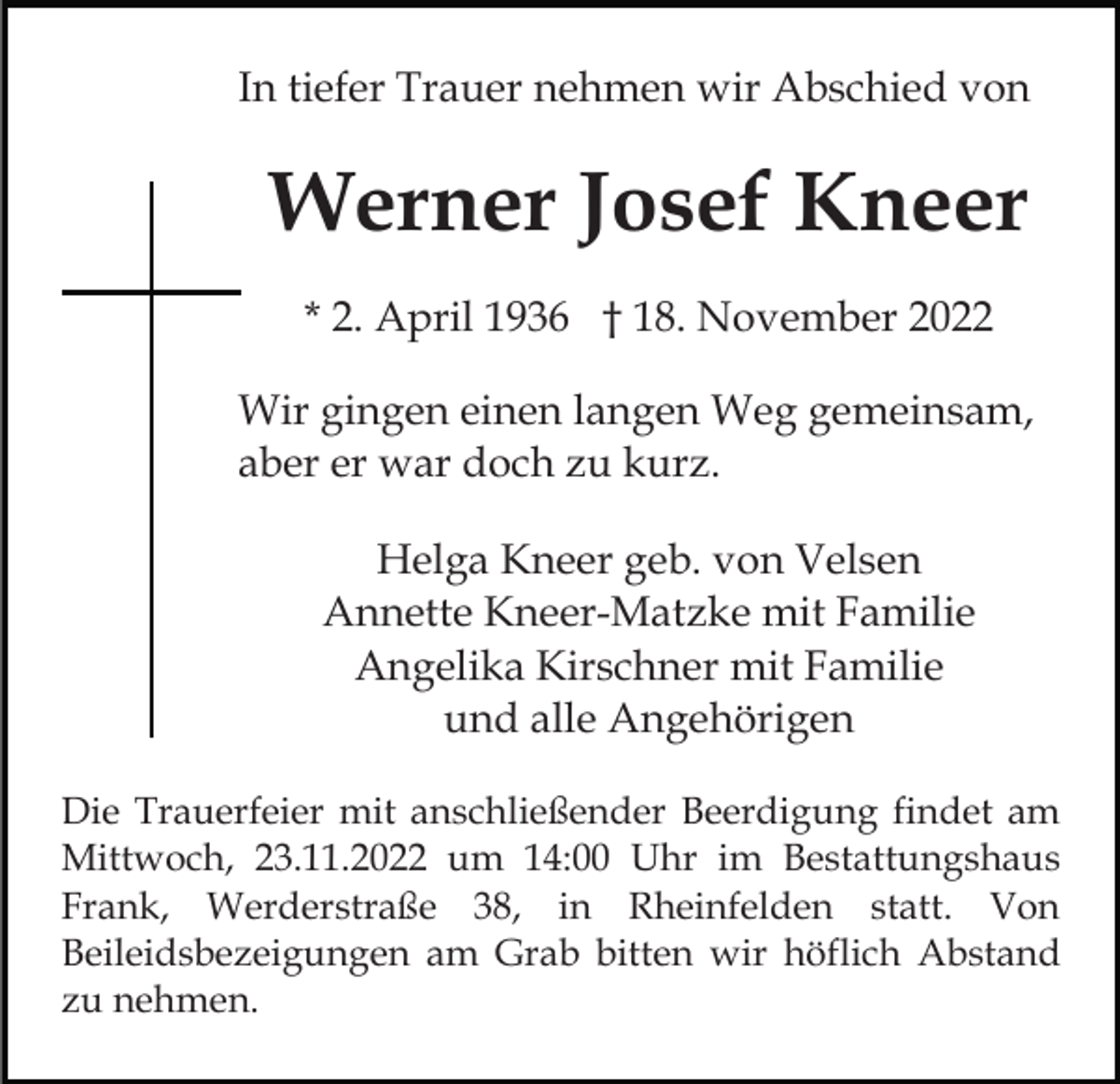 <p>In tiefer Trauer nehmen wir Abschied von</p><p>Werner Josef Kneer<br />* 2. April 1936 † 18. November 2022<br />Wir gingen einen langen Weg gemeinsam,<br />aber er war doch zu kurz.<br />Helga Kneer geb. von Velsen<br />Annette Kneer-Matzke mit Familie<br />Angelika Kirschner mit Familie<br />und alle Angehörigen<br />Die Trauerfeier mit anschließender Beerdigung findet am<br />Mittwoch, 23.11.2022 um 14:00 Uhr im Bestattungshaus<br />Frank, Werderstraße 38, in Rheinfelden statt. Von<br />Beileidsbezeigungen am Grab bitten wir höflich Abstand<br />zu nehmen.</p>