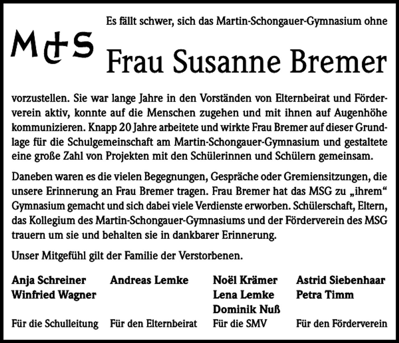 <p>Es fällt schwer, sich das Martin-Schongauer-Gymnasium ohne</p><p>Frau Susanne Bremer<br />vorzustellen. Sie war lange Jahre in den Vorständen von Elternbeirat und Förderverein aktiv, konnte auf die Menschen zugehen und mit ihnen auf Augenhöhe<br />kommunizieren. Knapp 20 Jahre arbeitete und wirkte Frau Bremer auf dieser Grundlage für die Schulgemeinschaft am Martin-Schongauer-Gymnasium und gestaltete<br />eine große Zahl von Projekten mit den Schülerinnen und Schülern gemeinsam.<br />Daneben waren es die vielen Begegnungen, Gespräche oder Gremiensitzungen, die<br />unsere Erinnerung an Frau Bremer tragen. Frau Bremer hat das MSG zu „ihrem“<br />Gymnasium gemacht und sich dabei viele Verdienste erworben. Schülerschaft, Eltern,<br />das Kollegium des Martin-Schongauer-Gymnasiums und der Förderverein des MSG<br />trauern um sie und behalten sie in dankbarer Erinnerung.<br />Unser Mitgefühl gilt der Familie der Verstorbenen.<br />Anja Schreiner<br />Andreas Lemke<br />Winfried Wagner</p><p>Noël Krämer<br />Lena Lemke<br />Dominik Nuß</p><p>Astrid Siebenhaar<br />Petra Timm</p><p>Für die Schulleitung Für den Elternbeirat</p><p>Für die SMV</p><p>Für den Förderverein</p>