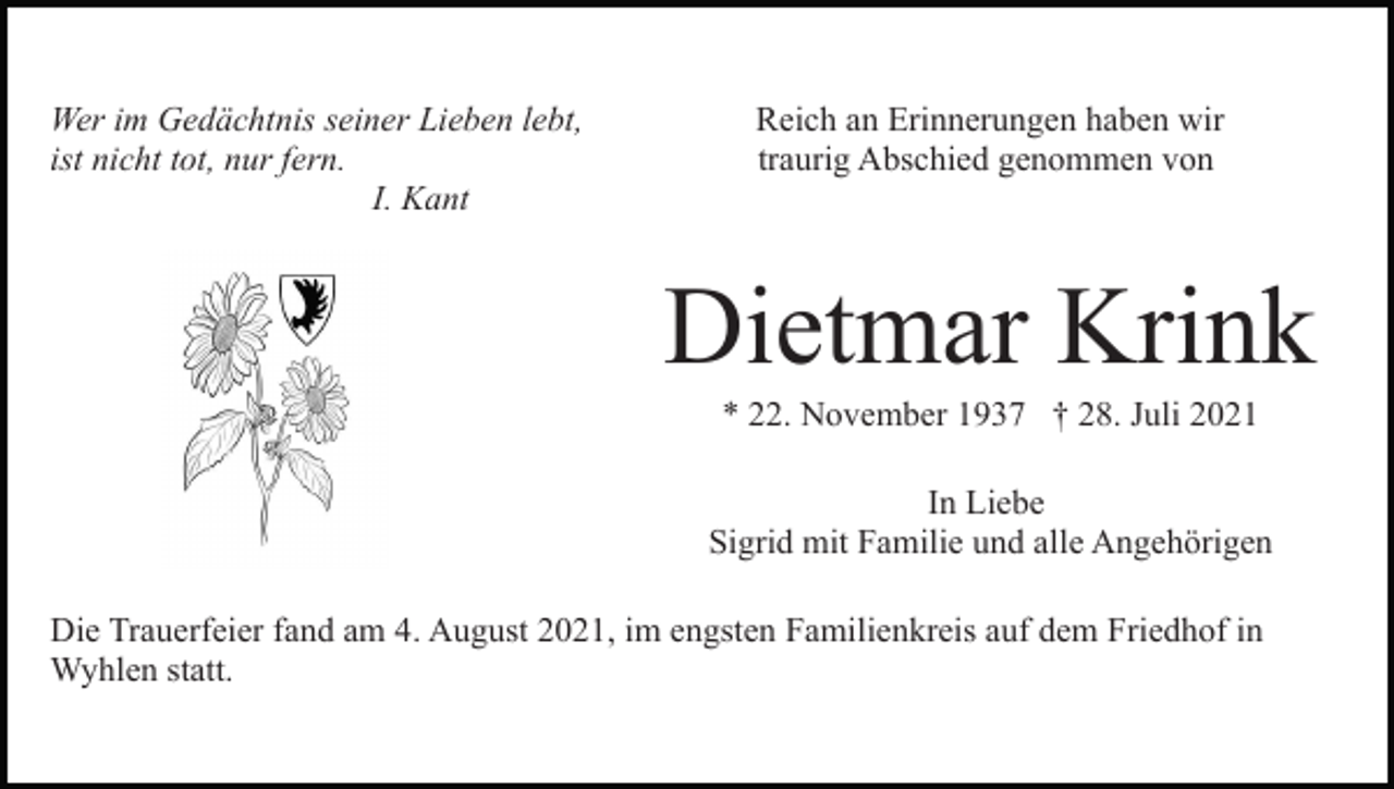 <p>Wer im Gedächtnis seiner Lieben lebt,<br />ist nicht tot, nur fern.<br />I. Kant</p><p>Reich an Erinnerungen haben wir<br />traurig Abschied genommen von</p><p>Dietmar Krink<br />* 22. November 1937 † 28. Juli 2021<br />In Liebe<br />Sigrid mit Familie und alle Angehörigen<br />Die Trauerfeier fand am 4. August 2021, im engsten Familienkreis auf dem Friedhof in<br />Wyhlen statt.</p>