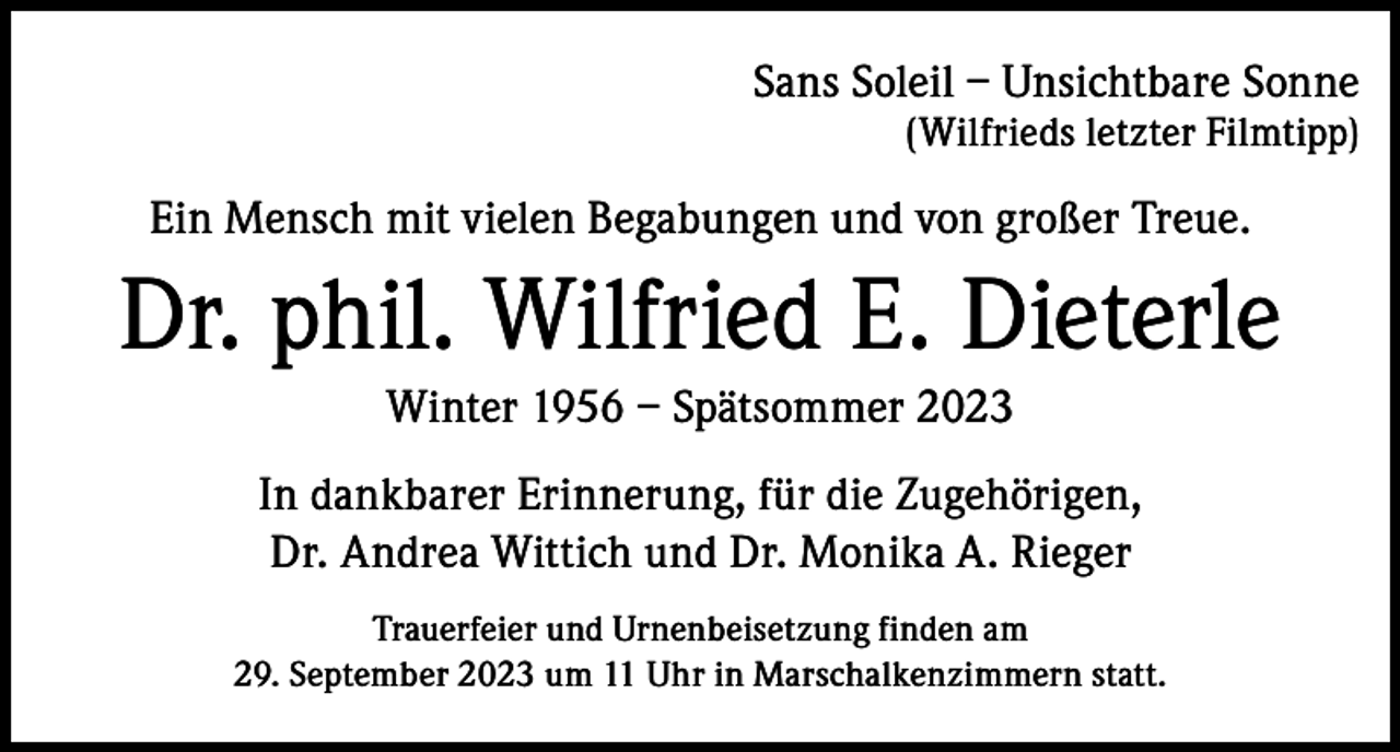 <p>Sans Soleil – Unsichtbare Sonne<br />(Wilfrieds letzter Filmtipp)</p><p>Ein Mensch mit vielen Begabungen und von großer Treue.</p><p>Dr. phil. Wilfried E. Dieterle<br />Winter 1956 – Spätsommer 2023<br />In dankbarer Erinnerung, für die Zugehörigen,<br />Dr. Andrea Wittich und Dr. Monika A. Rieger<br />Trauerfeier und Urnenbeisetzung finden am<br />29. September 2023 um 11 Uhr in Marschalkenzimmern statt.</p>