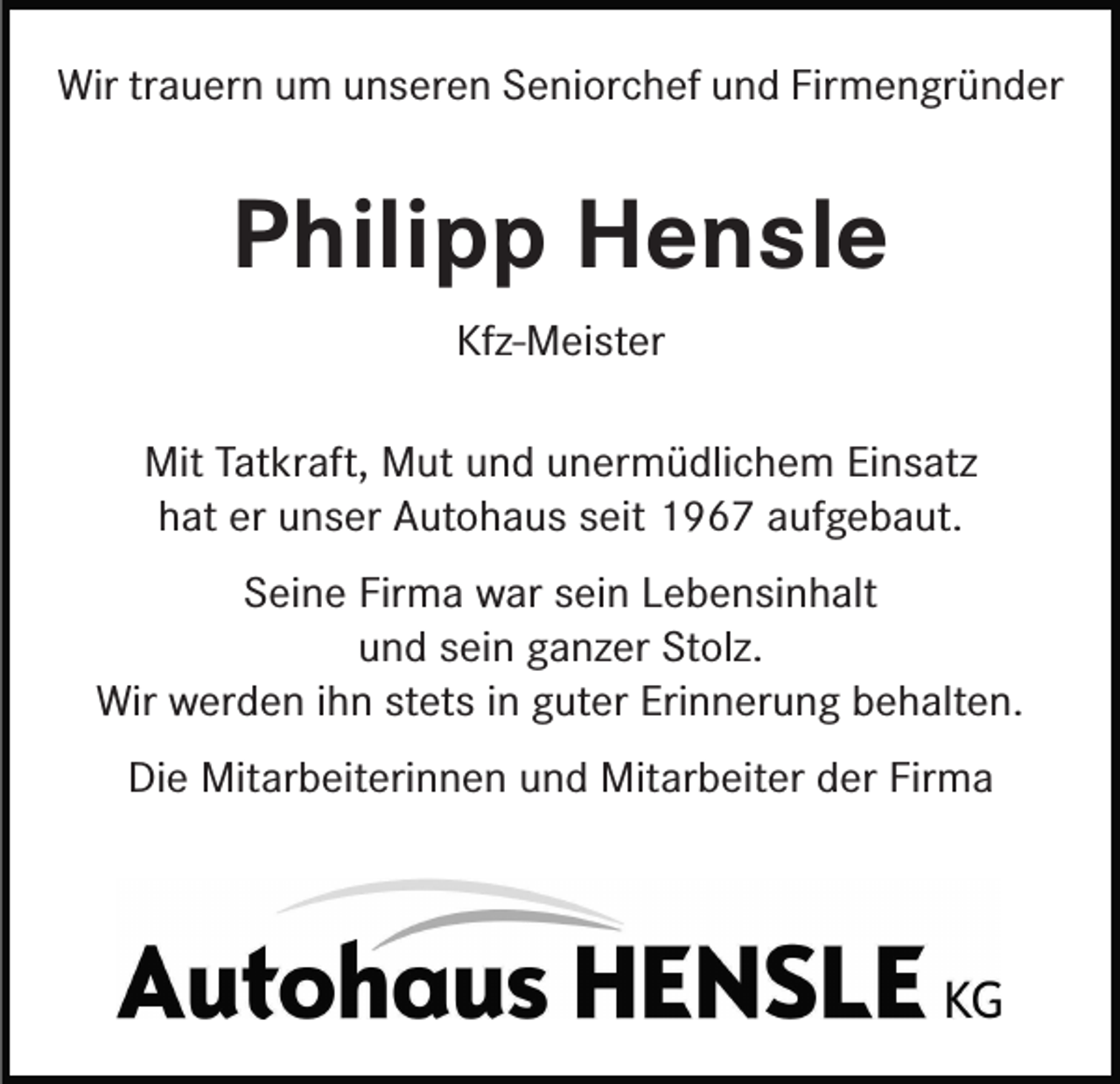 <p>Wir trauern um unseren Seniorchef und Firmengründer</p><p>Philipp Hensle<br />Kfz-Meister<br />Mit Tatkraft, Mut und unermüdlichem Einsatz<br />hat er unser Autohaus seit 1967 aufgebaut.<br />Seine Firma war sein Lebensinhalt<br />und sein ganzer Stolz.<br />Wir werden ihn stets in guter Erinnerung behalten.<br />Die Mitarbeiterinnen und Mitarbeiter der Firma</p>