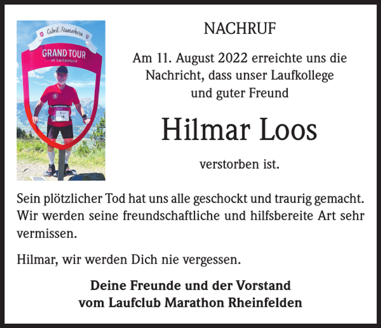<p>NACHRUF<br />Am 11. August 2022 erreichte uns die<br />Nachricht, dass unser Laufkollege<br />und guter Freund</p><p>Hilmar Loos<br />verstorben ist.<br />Sein plötzlicher Tod hat uns alle geschockt und traurig gemacht.<br />Wir werden seine freundschaftliche und hilfsbereite Art sehr<br />vermissen.<br />Hilmar, wir werden Dich nie vergessen.<br />Deine Freunde und der Vorstand<br />vom Laufclub Marathon Rheinfelden</p>