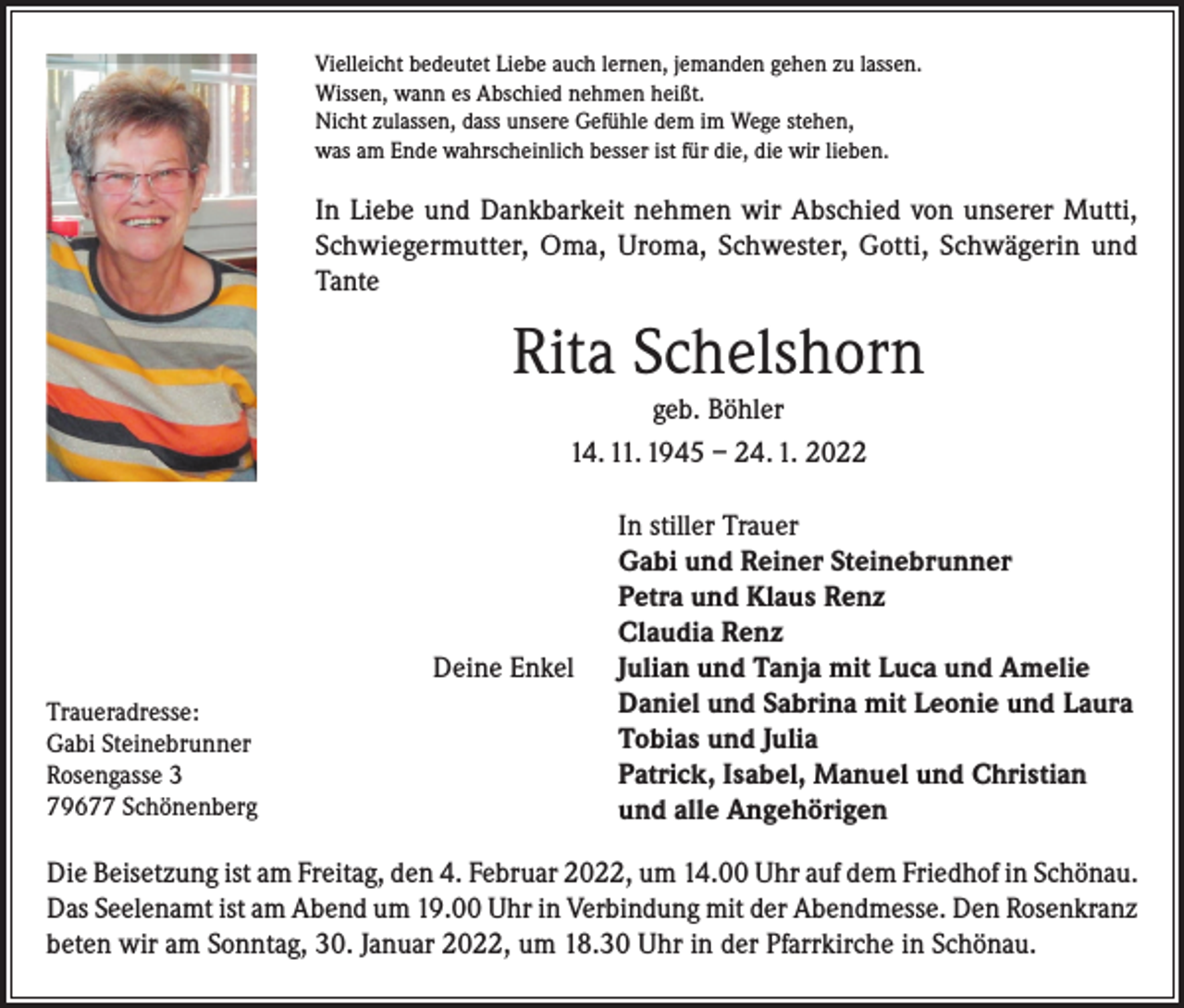 <p>Vielleicht bedeutet Liebe auch lernen, jemanden gehen zu lassen.<br />Wissen, wann es Abschied nehmen heißt.<br />Nicht zulassen, dass unsere Gefühle dem im Wege stehen,<br />was am Ende wahrscheinlich besser ist für die, die wir lieben.</p><p>In Liebe und Dankbarkeit nehmen wir Abschied von unserer Mutti,<br />Schwiegermutter, Oma, Uroma, Schwester, Gotti, Schwägerin und<br />Tante</p><p>Rita Schelshorn<br />geb. Böhler<br />14. 11. 1945 – 24. 1. 2022</p><p>Deine Enkel<br />Traueradresse:<br />Gabi Steinebrunner<br />Rosengasse 3<br />79677 Schönenberg</p><p>In stiller Trauer<br />Gabi und Reiner Steinebrunner<br />Petra und Klaus Renz<br />Claudia Renz<br />Julian und Tanja mit Luca und Amelie<br />Daniel und Sabrina mit Leonie und Laura<br />Tobias und Julia<br />Patrick, Isabel, Manuel und Christian<br />und alle Angehörigen</p><p>Die Beisetzung ist am Freitag, den 4. Februar 2022, um 14.00 Uhr auf dem Friedhof in Schönau.<br />Das Seelenamt ist am Abend um 19.00 Uhr in Verbindung mit der Abendmesse. Den Rosenkranz<br />beten wir am Sonntag, 30. Januar 2022, um 18.30 Uhr in der Pfarrkirche in Schönau.</p>