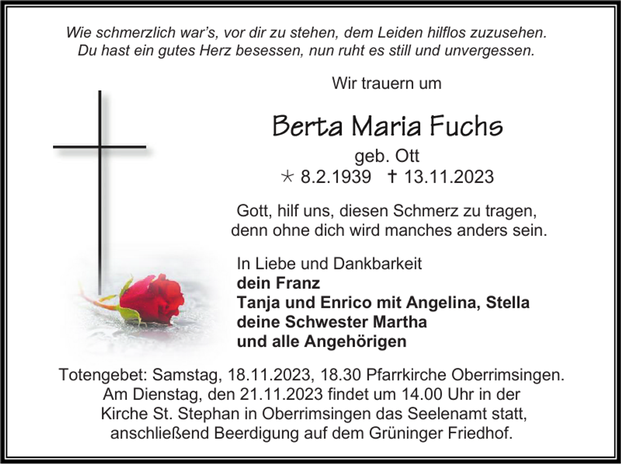 <p>Wie schmerzlich war’s, vor dir zu stehen, dem Leiden hilflos zuzusehen.<br />Du hast ein gutes Herz besessen, nun ruht es still und unvergessen.</p><p>Wir trauern um</p><p>geb. Ott<br />* 8.2.1939 † 13.11.2023<br />Gott, hilf uns, diesen Schmerz zu tragen,<br />denn ohne dich wird manches anders sein.<br />In Liebe und Dankbarkeit<br />dein Franz<br />Tanja und Enrico mit Angelina, Stella<br />deine Schwester Martha<br />und alle Angehörigen<br />Totengebet: Samstag, 18.11.2023, 18.30 Pfarrkirche Oberrimsingen.<br />Am Dienstag, den 21.11.2023 findet um 14.00 Uhr in der<br />Kirche St. Stephan in Oberrimsingen das Seelenamt statt,<br />anschließend Beerdigung auf dem Grüninger Friedhof.</p>