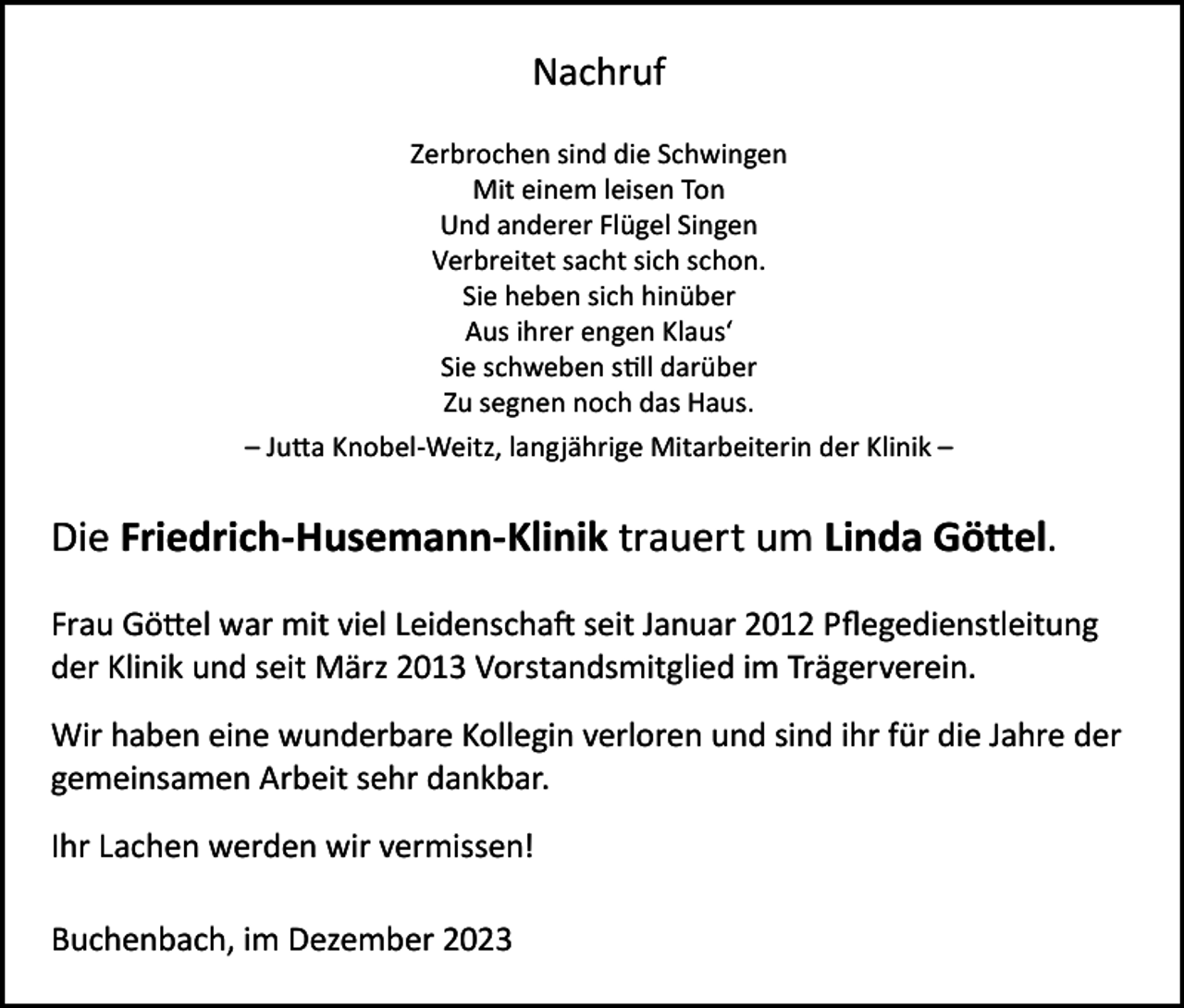 <p>Nachruf<br />Zerbrochen sind die Schwingen<br />Mit einem leisen Ton<br />Und anderer Flügel Singen<br />Verbreitet sacht sich schon.<br />Sie heben sich hinüber<br />Aus ihrer engen Klaus‘<br />Sie schweben still darüber<br />Zu segnen noch das Haus.<br />– Jutta Knobel-Weitz, langjährige Mitarbeiterin der Klinik –</p><p>Die Friedrich-Husemann-Klinik trauert um Linda Göttel.<br />Frau Göttel war mit viel Leidenschaft seit Januar 2012 Pflegedienstleitung<br />der Klinik und seit März 2013 Vorstandsmitglied im Trägerverein.<br />Wir haben eine wunderbare Kollegin verloren und sind ihr für die Jahre der<br />gemeinsamen Arbeit sehr dankbar.<br />Ihr Lachen werden wir vermissen!<br />Buchenbach, im Dezember 2023</p>