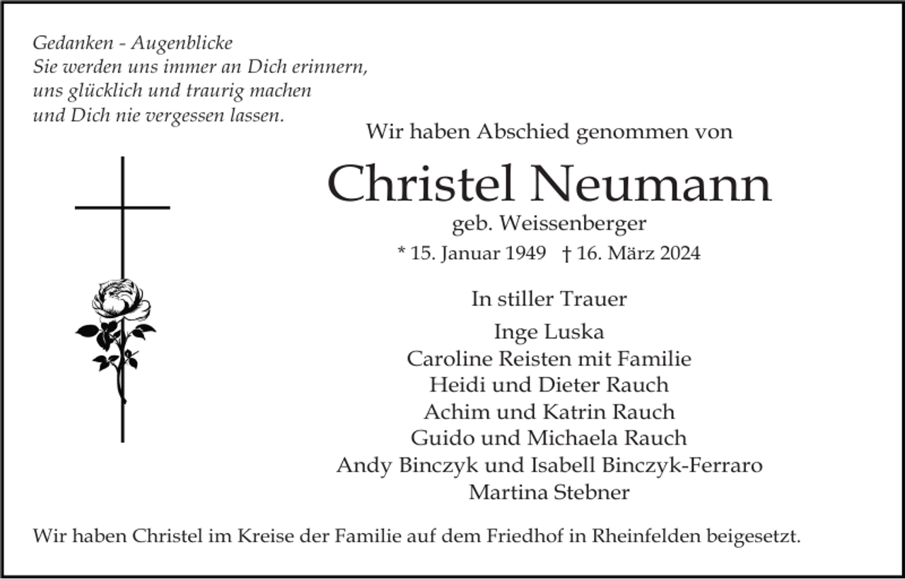 <p>Gedanken - Augenblicke<br />Sie werden uns immer an Dich erinnern,<br />uns glücklich und traurig machen<br />und Dich nie vergessen lassen.</p><p>Wir haben Abschied genommen von</p><p>Christel Neumann<br />geb. Weissenberger</p><p>* 15. Januar 1949 † 16. März 2024</p><p>In stiller Trauer<br />Inge Luska<br />Caroline Reisten mit Familie<br />Heidi und Dieter Rauch<br />Achim und Katrin Rauch<br />Guido und Michaela Rauch<br />Andy Binczyk und Isabell Binczyk-Ferraro<br />Martina Stebner<br />Wir haben Christel im Kreise der Familie auf dem Friedhof in Rheinfelden beigesetzt.</p>