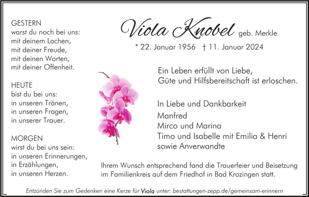 <p>GESTERN<br />warst du noch bei uns:<br />mit deinem Lachen,<br />mit deiner Freude,<br />mit deinen Worten,<br />mit deiner Offenheit.</p><p>Viola Knobel</p><p>* 22. Januar 1956 † 11. Januar 2024</p><p>Ein Leben erfüllt von Liebe,<br />Güte und Hilfsbereitschaft ist erloschen.</p><p>HEUTE<br />bist du bei uns:<br />in unseren Tränen,<br />in unseren Fragen,<br />in unserer Trauer.<br />MORGEN<br />wirst du bei uns sein:<br />in unseren Erinnerungen,<br />in Erzählungen,<br />in unseren Herzen.</p><p>geb. Merkle</p><p>In Liebe und Dankbarkeit<br />Manfred<br />Mirco und Marina<br />Timo und Isabelle mit Emilia &amp; Henri<br />sowie Anverwandte<br />Ihrem Wunsch entsprechend fand die Trauerfeier und Beisetzung<br />im Familienkreis auf dem Friedhof in Bad Krozingen statt.</p><p>Entzünden Sie zum Gedenken eine Kerze für</p><p>unter: bestattungen-zepp.de/gemeinsam-erinnern</p>