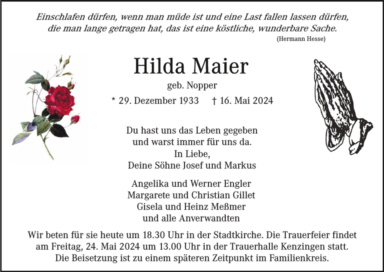 <p>Einschlafen dürfen, wenn man müde ist und eine Last fallen lassen dürfen,<br />die man lange getragen hat, das ist eine köstliche, wunderbare Sache.<br />(Hermann Hesse)</p><p>geb. Nopper<br />* 29. Dezember 1933</p><p>† 16. Mai 2024</p><p>Du hast uns das Leben gegeben<br />und warst immer für uns da.<br />In Liebe,<br />Deine Söhne Josef und Markus<br />Angelika und Werner Engler<br />Margarete und Christian Gillet<br />Gisela und Heinz Meßmer<br />und alle Anverwandten<br />Wir beten für sie heute um 18.30 Uhr in der Stadtkirche. Die Trauerfeier findet<br />am Freitag, 24. Mai 2024 um 13.00 Uhr in der Trauerhalle Kenzingen statt.<br />Die Beisetzung ist zu einem späteren Zeitpunkt im Familienkreis.</p>